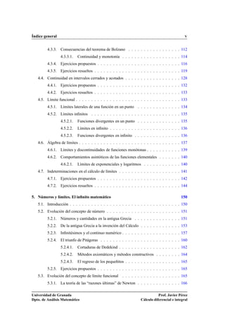 Índice general                                                                                 V


         4.3.3. Consecuencias del teorema de Bolzano . . . . . . . . . . . . . . . . . 112
                 4.3.3.1.   Continuidad y monotonía . . . . . . . . . . . . . . . . . . . 114
         4.3.4. Ejercicios propuestos . . . . . . . . . . . . . . . . . . . . . . . . . . . 116
         4.3.5. Ejercicios resueltos . . . . . . . . . . . . . . . . . . . . . . . . . . . . 119
   4.4. Continuidad en intervalos cerrados y acotados . . . . . . . . . . . . . . . . . . 128
         4.4.1. Ejercicios propuestos . . . . . . . . . . . . . . . . . . . . . . . . . . . 132
         4.4.2. Ejercicios resueltos . . . . . . . . . . . . . . . . . . . . . . . . . . . . 133
   4.5. Límite funcional . . . . . . . . . . . . . . . . . . . . . . . . . . . . . . . . . . 133
         4.5.1. Límites laterales de una función en un punto . . . . . . . . . . . . . . 134
         4.5.2. Límites inﬁnitos . . . . . . . . . . . . . . . . . . . . . . . . . . . . . 135
                 4.5.2.1.   Funciones divergentes en un punto . . . . . . . . . . . . . . 135
                 4.5.2.2.   Límites en inﬁnito . . . . . . . . . . . . . . . . . . . . . . . 136
                 4.5.2.3.   Funciones divergentes en inﬁnito . . . . . . . . . . . . . . . 136
   4.6. Álgebra de límites . . . . . . . . . . . . . . . . . . . . . . . . . . . . . . . . . 137
         4.6.1. Límites y discontinuidades de funciones monótonas . . . . . . . . . . . 139
         4.6.2. Comportamientos asintóticos de las funciones elementales . . . . . . . 140
                 4.6.2.1.   Límites de exponenciales y logaritmos . . . . . . . . . . . . 140
   4.7. Indeterminaciones en el cálculo de límites . . . . . . . . . . . . . . . . . . . . 141
         4.7.1. Ejercicios propuestos . . . . . . . . . . . . . . . . . . . . . . . . . . . 142
         4.7.2. Ejercicios resueltos . . . . . . . . . . . . . . . . . . . . . . . . . . . . 144

5. Números y límites. El inﬁnito matemático                                                 150
   5.1. Introducción . . . . . . . . . . . . . . . . . . . . . . . . . . . . . . . . . . . . 150
   5.2. Evolución del concepto de número . . . . . . . . . . . . . . . . . . . . . . . . 151
         5.2.1. Números y cantidades en la antigua Grecia . . . . . . . . . . . . . . . 151
         5.2.2. De la antigua Grecia a la invención del Cálculo . . . . . . . . . . . . . 153
         5.2.3. Inﬁnitésimos y el continuo numérico . . . . . . . . . . . . . . . . . . . 157
         5.2.4. El triunfo de Pitágoras . . . . . . . . . . . . . . . . . . . . . . . . . . 160
                 5.2.4.1.   Cortaduras de Dedekind . . . . . . . . . . . . . . . . . . . . 162
                 5.2.4.2.   Métodos axiomáticos y métodos constructivos . . . . . . . . 164
                 5.2.4.3.   El regreso de los pequeñitos . . . . . . . . . . . . . . . . . . 165
         5.2.5. Ejercicios propuestos . . . . . . . . . . . . . . . . . . . . . . . . . . . 165
   5.3. Evolución del concepto de límite funcional . . . . . . . . . . . . . . . . . . . 165
         5.3.1. La teoría de las “razones últimas” de Newton . . . . . . . . . . . . . . 166

Universidad de Granada                                                        Prof. Javier Pérez
Dpto. de Análisis Matemático                                       Cálculo diferencial e integral
 