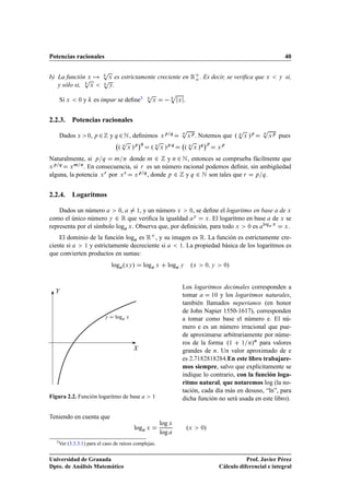 Potencias racionales                                                                                                                                           40

                              Ô           es estrictamente creciente en Ê o . Es decir, se veriﬁca que Ü
             Ô
b) La función Ü
                              Ô      Ü                                                                                                                     Ý   si,
   y sólo si, Ü                      Ý   .
                                                              Ô                    Ô
    Si Ü       ¼   y       es impar se deﬁne3                      Ü                   Ü   .


2.2.3. Potencias racionales
                                                                                       Ô                                          Ô            Ô
    Dados Ü            ,
                       ¼ Ô   ¾       y Õ ¾ Æ , deﬁnimos                    Ü
                                                                               Ô Õ     Õ
                                                                                               Ü
                                                                                                   Ô
                                                                                                       . Notemos que º Õ              Ü   »Ô   Õ
                                                                                                                                                   Ü
                                                                                                                                                       Ô
                                                                                                                                                           pues
                                            Õ  Ô         ¡            Ô
                                                                      Õ
                                                                                             Õ Ô          ¡
                                           º       Ü   »Ô Õ
                                                                  º        Ü   »Ô Õ        º        Ü   »Õ Ô
                                                                                                                      Ü
                                                                                                                          Ô



Naturalmente, si Ô Õ Ñ Ò donde Ñ ¾ y Ò ¾ Æ , entonces se comprueba fácilmente que
  Ô Õ     Ñ Ò
Ü       Ü     . En consecuencia, si Ö es un número racional podemos deﬁnir, sin ambigüedad
alguna, la potencia Ü Ö por Ü Ö Ü Ô Õ , donde Ô ¾ y Õ ¾ Æ son tales que Ö Ô Õ .


2.2.4. Logaritmos

    Dados un número        ¼,     ½, y un número Ü    ¼, se deﬁne el logaritmo en base de Ü
como el único número Ý ¾ Ê que veriﬁca la igualdad Ý Ü . El logaritmo en base de Ü se
representa por el símbolo log Ü . Observa que, por deﬁnición, para todo Ü ¼ es log Ü Ü .
    El dominio de la función log es Ê , y su imagen es Ê. La función es estrictamente cre-
ciente si    ½ y estrictamente decreciente si  ½. La propiedad básica de los logaritmos es

que convierten productos en sumas:
                                     log ºÜÝ »               log       Ü        log    Ý        ºÜ              ¼ Ý       ¼   »


                                                                                           Los logaritmos decimales corresponden a
                                                                                           tomar      ½¼ y los logaritmos naturales,

                                                                                           también llamados neperianos (en honor
                                                                                           de John Napier 1550-1617), corresponden
                                 Ý       log Ü                                             a tomar como base el número e. El nú-
                                                                                           mero e es un número irracional que pue-
                                                                                           de aproximarse arbitrariamente por núme-
                                                                                           ros de la forma º½ ½ Ò»Ò para valores
                                                                                           grandes de Ò. Un valor aproximado de e
                                                                                           es ¾¡ ½ ¾ ½ ¾ .En este libro trabajare-
                                                                                           mos siempre, salvo que explícitamente se
                                                                                           indique lo contrario, con la función loga-
                                                                                           ritmo natural, que notaremos log (la no-
                                                                                           tación, cada día más en desuso, “ln”, para
Figura 2.2. Función logaritmo de base                              ½                       dicha función no será usada en este libro).

Teniendo en cuenta que
                                                                           log Ü
                                                       log    Ü                                ºÜ           ¼»
                                                                           log
  3 Ver   (3.3.3.1) para el caso de raíces complejas.


Universidad de Granada                                                                                                           Prof. Javier Pérez
Dpto. de Análisis Matemático                                                                                          Cálculo diferencial e integral
 