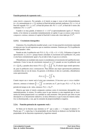 Función potencia de exponente real                                                                        42


como interés compuesto. Por ejemplo, si el interés se paga Ò veces al año (trimestralmente
(Ò    ), mensualmente (Ò ½¾), etcétera) al ﬁnal del primer período tendremos È º½ Ö Ò», al
ﬁnal del segundo È º½ Ö Ò»¾ ; al ﬁnal del primer año È º½ Ö Ò»Ò , al ﬁnal del -ésimo año
tendremos È º½ Ö Ò»Ò .
   Cuando Ò es muy grande, el número º½ Ö Ò»Ò es aproximadamente igual a eÖ . Precisa-
mente, si los interese se acumulan instantáneamente al capital, lo que se conoce como interés
compuesto continuo, entonces el capital al ﬁnal del -ésimo año viene dado por È eÖ .


2.2.5.2.   Crecimiento demográﬁco

    Llamemos È¼ a la población mundial actual, y sea la tasa anual de crecimiento expresada
en tanto por uno, la cual suponemos que se mantiene constante. Notemos por È ºØ » la población
mundial pasados Ø años.
     Pasado un año, la población será È º½» È¼        È¼     º½    »È¼. Utilizamos el signo de
aproximación y no el porque hemos calculado el crecimiento de la población È¼ como
si esta fuese constantemente igual a È¼ en todo el año, lo que no es correcto.
    Obtendríamos un resultado más exacto si consideramos el crecimiento de la población men-
sualmente. Como la tasa de crecimiento mensual es ½¾, pasado un mes la población será
                                                            ½¾

º½   ½¾
        »È¼ , y pasados doce meses È º½»         ½              È¼   . El cálculo sigue siendo aproxima-
                                                      ½¾
do, pues la población crece continuamente. Para obtener una mejor aproximación podríamos
considerar días en vez de meses. En general, si dividimos el año en Ò períodos, obtendríamos
como aproximación:
                                                            Ò

                                      º »
                                    È ½           ½             È¼
                                                       Ò

Cuanto mayor sea   Ò   menor será el error que cometemos. Si hacemos que              Ò   crezca indeﬁni-
                                           Ò

damente, entonces el número     ½              se convierte en e , por lo que        º »
                                                                                   È ½       e   È¼   . Si el
                                     Ò

período de tiempo es de Ø años, entonces È ºØ »       È¼   e Ø.
    Observa que tanto el interés compuesto continuo como el crecimiento demográﬁco son,
matemáticamente, lo mismo. En ambos casos lo que tenemos es una magnitud que se incre-
menta de forma proporcional a su cantidad en cada momento. Otro proceso que entra en esta
descripción es el decaimiento radiactivo, la única diferencia es que la masa de materia radiac-
tiva va disminuyendo, o sea, que la constante de proporcionalidad es negativa.


2.2.6. Función potencia de exponente real

   Se llama así la función cuyo dominio es Ê que a cada Ü            ¼ asigna el número Ü .

Puesto que Ü     expº log Ü », las propiedades de esta función se deducen con facilidad de las
propiedades de las funciones exponencial y logaritmo natural.




Universidad de Granada                                                                Prof. Javier Pérez
Dpto. de Análisis Matemático                                               Cálculo diferencial e integral
 