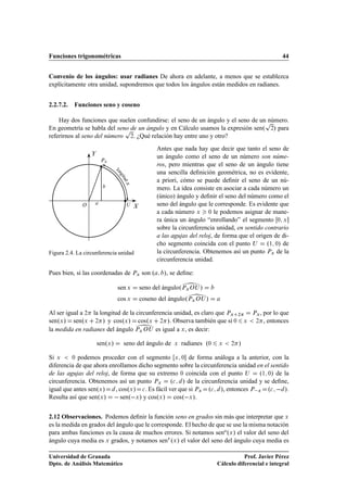 Funciones trigonométricas                                                                             44


Convenio de los ángulos: usar radianes De ahora en adelante, a menos que se establezca
explícitamente otra unidad, supondremos que todos los ángulos están medidos en radianes.


2.2.7.2.   Funciones seno y coseno

    Hay dos funciones que suelen confundirse: el seno de un ángulo y el seno de unÔnúmero.
En geometría se habla del seno de un ángulo y en Cálculo usamos la expresión senº ¾» para
                             Ô
referirnos al seno del número ¾. ¿Qué relación hay entre uno y otro?
                                               Antes que nada hay que decir que tanto el seno de
                                               un ángulo como el seno de un número son núme-
                     ÈÜ
                                               ros, pero mientras que el seno de un ángulo tiene
                              lo
                                               una sencilla deﬁnición geométrica, no es evidente,
                               ng
                                 itu




                                               a priori, cómo se puede deﬁnir el seno de un nú-
                                   Üd




                                               mero. La idea consiste en asociar a cada número un
                                               (único) ángulo y deﬁnir el seno del número como el
              Ç                     Í          seno del ángulo que le corresponde. Es evidente que
                                               a cada número Ü ¼ le podemos asignar de mane-
                                               ra única un ángulo “enrollando” el segmento ¼ Ü
                                               sobre la circunferencia unidad, en sentido contrario
                                               a las agujas del reloj, de forma que el origen de di-
                                               cho segmento coincida con el punto Í        º½ ¼» de
Figura 2.4. La circunferencia unidad           la circunferencia. Obtenemos así un punto ÈÜ de la




                                                            ¾
                                               circunferencia unidad.




                                                            ¾
Pues bien, si las coordenadas de ÈÜ son º         », se deﬁne:

                               sen Ü    seno del ánguloºÈÜ Ç Í »
                               cos Ü    coseno del ánguloºÈÜ Ç Í »



                                        ¾
Al ser igual a ¾ la longitud de la circunferencia unidad, es claro que ÈÜ ¾
senºÜ » senºÜ ¾ » y cosºÜ » cosºÜ ¾ ». Observa también que si ¼
la medida en radianes del ángulo ÈÜ Ç Í es igual a Ü , es decir:

                    senºÜ »        seno del ángulo de   Ü   radianes º¼   Ü    ¾   »
                                                                                       Ü
                                                                                           ÈÜ, por lo que
                                                                                            ¾ , entonces




Si Ü     ¼ podemos proceder con el segmento Ü ¼ de forma análoga a la anterior, con la

diferencia de que ahora enrollamos dicho segmento sobre la circunferencia unidad en el sentido
de las agujas del reloj, de forma que su extremo ¼ coincida con el punto Í        º½ ¼» de la
circunferencia. Obtenemos así un punto ÈÜ º
 » de la circunferencia unidad y se deﬁne,
igual que antes senºÜ »   , cosºÜ » 
 . Es fácil ver que si ÈÜ º
 », entonces È Ü º
   ».
Resulta así que senºÜ »   senº Ü » y cosºÜ » cosº Ü ».


2.12 Observaciones. Podemos deﬁnir la función seno en grados sin más que interpretar que Ü
es la medida en grados del ángulo que le corresponde. El hecho de que se use la misma notación
para ambas funciones es la causa de muchos errores. Si notamos seno ºÜ » el valor del seno del
ángulo cuya media es Ü grados, y notamos senÖ ºÜ » el valor del seno del ángulo cuya media es

Universidad de Granada                                                               Prof. Javier Pérez
Dpto. de Análisis Matemático                                              Cálculo diferencial e integral
 