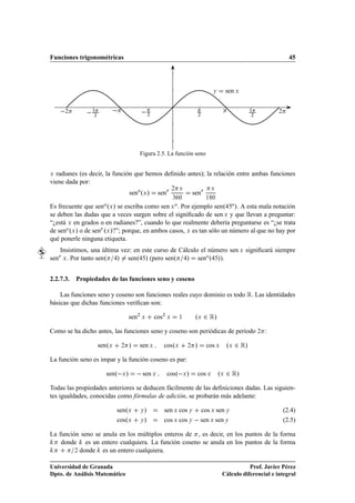 Funciones trigonométricas                                                                                                     45




                                                                                            Ý     sen Ü


        ¾          ¿
                   ¾
                                                  ¾                                 ¾
                                                                                                            ¿
                                                                                                            ¾
                                                                                                                        ¾




                                             Figura 2.5. La función seno


Ü radianes (es decir, la función que hemos deﬁnido antes); la relación entre ambas funciones

viene dada por:
                                                                 ¾     Ü                   Ü
                                        seno ºÜ »         senÖ                 senÖ
                                                                 ¿ ¼                     ½ ¼

Es frecuente que       seno ºÜ »
                             se escriba como        Por ejemplo senº o ». A esta mala notación
                                                           sen Ü o .
se deben las dudas que a veces surgen sobre el signiﬁcado de sen Ü y que llevan a preguntar:
“¿está Ü en grados o en radianes?”, cuando lo que realmente debería preguntarse es “¿se trata
de seno ºÜ » o de senÖ ºÜ »?”; porque, en ambos casos, Ü es tan sólo un número al que no hay por
qué ponerle ninguna etiqueta.
    Insistimos, una última vez: en este curso de Cálculo el número sen Ü signiﬁcará siempre
senÖ Ü . Por tanto senº  » senº » (pero senº » seno º »).

2.2.7.3.    Propiedades de las funciones seno y coseno

    Las funciones seno y coseno son funciones reales cuyo dominio es todo Ê. Las identidades
básicas que dichas funciones veriﬁcan son:

                                        sen¾ Ü        cos¾ Ü           ½        ºÜ ¾ Ê»
Como se ha dicho antes, las funciones seno y coseno son periódicas de período ¾ :

                       senºÜ        ¾   »    sen Ü          cosºÜ          ¾    »        cos Ü    ºÜ ¾ Ê»
La función seno es impar y la función coseno es par:

                           senº Ü »           sen     Ü      cosº Ü »           cos Ü           ºÜ ¾ Ê»
Todas las propiedades anteriores se deducen fácilmente de las deﬁniciones dadas. Las siguien-
tes igualdades, conocidas como fórmulas de adición, se probarán más adelante:

                                   senºÜ     Ý»             sen Ü cos Ý                 cos Ü sen Ý                         (2.4)
                                   cosºÜ     Ý»             cos Ü cos Ý   sen Ü sen Ý                                       (2.5)

La función seno se anula en los múltiplos enteros de , es decir, en los puntos de la forma
    donde es un entero cualquiera. La función coseno se anula en los puntos de la forma
         ¾ donde   es un entero cualquiera.

Universidad de Granada                                                                                      Prof. Javier Pérez
Dpto. de Análisis Matemático                                                                     Cálculo diferencial e integral
 