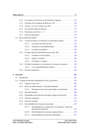 Índice general                                                                                VI


         5.3.2. La metafísica del Cálculo en D’Alembert y Lagrange . . . . . . . . . . 167
         5.3.3. El premio de la Academia de Berlín de 1784 . . . . . . . . . . . . . . 169
         5.3.4. Cauchy y su Cours D’Analyse de 1821 . . . . . . . . . . . . . . . . . 171
         5.3.5. El innovador trabajo de Bolzano . . . . . . . . . . . . . . . . . . . . . 175
         5.3.6. Weierstrass nos dio los     Æ   . . . . . . . . . . . . . . . . . . . . . . . 176
         5.3.7. Ejercicios propuestos . . . . . . . . . . . . . . . . . . . . . . . . . . . 178
   5.4. Breve historia del inﬁnito . . . . . . . . . . . . . . . . . . . . . . . . . . . . . 178
         5.4.1. La idea de inﬁnito en la ﬁlosofía y la matemática Griegas . . . . . . . . 178
                 5.4.1.1.   Las aporías de Zenón de Elea . . . . . . . . . . . . . . . . . 178
                 5.4.1.2.   Atomismo y divisibilidad inﬁnita . . . . . . . . . . . . . . . 180
                 5.4.1.3.   La rueda de Aristóteles . . . . . . . . . . . . . . . . . . . . 183
         5.4.2. El inﬁnito desde la Edad Media hasta el siglo XIX . . . . . . . . . . . 184
                 5.4.2.1.   El inﬁnito en la Escolástica . . . . . . . . . . . . . . . . . . 184
                 5.4.2.2.   Galileo y el inﬁnito . . . . . . . . . . . . . . . . . . . . . . 184
                 5.4.2.3.   El Cálculo y el inﬁnito . . . . . . . . . . . . . . . . . . . . . 187
         5.4.3. El inﬁnito matemático y el nacimiento de la teoría de conjuntos . . . . 188
                 5.4.3.1.   La no numerabilidad del continuo . . . . . . . . . . . . . . . 193
         5.4.4. Ejercicios propuestos . . . . . . . . . . . . . . . . . . . . . . . . . . . 199

6. Derivadas                                                                                 201
   6.1. Introducción . . . . . . . . . . . . . . . . . . . . . . . . . . . . . . . . . . . . 201
   6.2. Concepto de derivada. Interpretación física y geométrica . . . . . . . . . . . . 202
         6.2.1. Tangente a una curva . . . . . . . . . . . . . . . . . . . . . . . . . . . 202
         6.2.2. Razón de cambio puntual y velocidad instantánea . . . . . . . . . . . . 202
                 6.2.2.1.   Elementos de una curva relacionados con la derivada . . . . 205
         6.2.3. Derivadas laterales . . . . . . . . . . . . . . . . . . . . . . . . . . . . 206
         6.2.4. Propiedades de las funciones derivables. Reglas de derivación . . . . . 206
         6.2.5. Ejercicios propuestos . . . . . . . . . . . . . . . . . . . . . . . . . . . 210
         6.2.6. Ejercicios resueltos . . . . . . . . . . . . . . . . . . . . . . . . . . . . 213
         6.2.7. Derivabilidad de las funciones elementales . . . . . . . . . . . . . . . 219
                 6.2.7.1.   Derivabilidad de la exponencial y del logaritmo. Criterio de
                            equivalencia logarítmica . . . . . . . . . . . . . . . . . . . . 219
                 6.2.7.2.   Derivabilidad de las funciones trigonométricas . . . . . . . . 221
                 6.2.7.3.   Derivabilidad de las funciones hiperbólicas . . . . . . . . . . 221


Universidad de Granada                                                        Prof. Javier Pérez
Dpto. de Análisis Matemático                                       Cálculo diferencial e integral
 