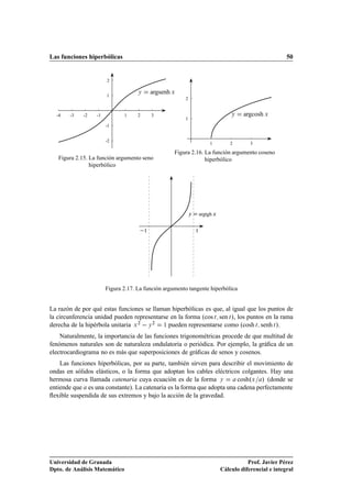 Las funciones hiperbólicas                                                                               50


                       2


                       1
                                    Ý     argsenh Ü
                                                       2


  -4   -3    -2   -1           1    2     3                                       Ý    argcosh Ü
                                                       1
                       -1


                       -2
                                                                        1         2       3
                                                   Figura 2.16. La función argumento coseno
   Figura 2.15. La función argumento seno                       hiperbólico
                hiperbólico




                                                           Ý       argtgh Ü


                                      ½                        ½




                       Figura 2.17. La función argumento tangente hiperbólica


La razón de por qué estas funciones se llaman hiperbólicas es que, al igual que los puntos de
la circunferencia unidad pueden representarse en la forma ºcos Ø sen Ø », los puntos en la rama
derecha de la hipérbola unitaria Ü ¾   Ý ¾ ½ pueden representarse como ºcosh Ø senh Ø ».
    Naturalmente, la importancia de las funciones trigonométricas procede de que multitud de
fenómenos naturales son de naturaleza ondulatoria o periódica. Por ejemplo, la gráﬁca de un
electrocardiograma no es más que superposiciones de gráﬁcas de senos y cosenos.
    Las funciones hiperbólicas, por su parte, también sirven para describir el movimiento de
ondas en sólidos elásticos, o la forma que adoptan los cables eléctricos colgantes. Hay una
hermosa curva llamada catenaria cuya ecuación es de la forma Ý          coshºÜ » (donde se
entiende que es una constante). La catenaria es la forma que adopta una cadena perfectamente
ﬂexible suspendida de sus extremos y bajo la acción de la gravedad.




Universidad de Granada                                                                   Prof. Javier Pérez
Dpto. de Análisis Matemático                                                  Cálculo diferencial e integral
 