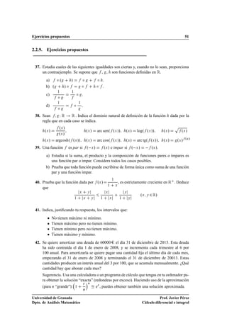 Ejercicios propuestos                                                                                                                 51


2.2.9. Ejercicios propuestos


 37. Estudia cuales de las siguientes igualdades son ciertas y, cuando no lo sean, proporciona
     un contraejemplo. Se supone que , , son funciones deﬁnidas en Ê.
        a)      Æº        »               Æ                Æ       .
        b) º         »Æ                   Æ                Æ       .
        c)
                 ½

                 Æ
                          ½
                                  Æ       .

        d)
                 ½

                 Æ            Æ       ½
                                          .

 38. Sean         ÏÊ  Ê . Indica el dominio natural de deﬁnición de la función                                                dada por la
     regla que en cada caso se indica.
                  ºÜ »                                                                                                          Ô
       ºÜ »                                       ºÜ »     arc senº ºÜ »»                  ºÜ »    logº ºÜ »»          ºÜ »         ºÜ »
                  ºÜ »
       ºÜ »     argcoshº ºÜ »»                    ºÜ »     arc cosº ºÜ »»                  ºÜ »    arc tgº ºÜ »»       ºÜ »       ºÜ » ºÜ»
 39. Una función         es par si º Ü »                           ºÜ » e impar si º Ü »                       ºÜ ».
        a) Estudia si la suma, el producto y la composición de funciones pares o impares es
           una función par o impar. Considera todos los casos posibles.
        b) Prueba que toda función puede escribirse de forma única como suma de una función
           par y una función impar.

                                                                                       , es estrictamente creciente en Ê . Deduce
                                                                               ½
 40. Prueba que la función dada por ºÜ »
                                                                       ½           Ü
     que

                              ½
                                      Ü

                                              Ü
                                                  Ý

                                                       Ý       ½
                                                                       Ü

                                                                           Ü           ½
                                                                                           Ý

                                                                                               Ý
                                                                                                     ºÜ   Ý   ¾ Ê»

 41. Indica, justiﬁcando tu respuesta, los intervalos que:
        ¯     No tienen máximo ni mínimo.
        ¯     Tienen máximo pero no tienen mínimo.
        ¯     Tienen mínimo pero no tienen máximo.
        ¯     Tienen máximo y mínimo.
 42. Se quiere amortizar una deuda de 60000 el día 31 de diciembre de 2013. Esta deuda
     ha sido contraída el día 1 de enero de 2008, y se incrementa cada trimestre al 6 por
     100 anual. Para amortizarla se quiere pagar una cantidad ﬁja el último día de cada mes,
     empezando el 31 de enero de 2008 y terminando el 31 de diciembre de 20013. Estas
     cantidades producen un interés anual del 3 por 100, que se acumula mensualmente. ¿Qué
     cantidad hay que abonar cada mes?
      Sugerencia. Usa una calculadora o un programa de cálculo que tengas en tu ordenador pa-
      ra obtener la solución “exacta” (redondeas por exceso). Haciendo uso de la aproximación
                                              Ö    Ò
      (para Ò “grande”):      ½                            eÖ , puedes obtener también una solución aproximada.
                                              Ò


Universidad de Granada                                                                                           Prof. Javier Pérez
Dpto. de Análisis Matemático                                                                          Cálculo diferencial e integral
 