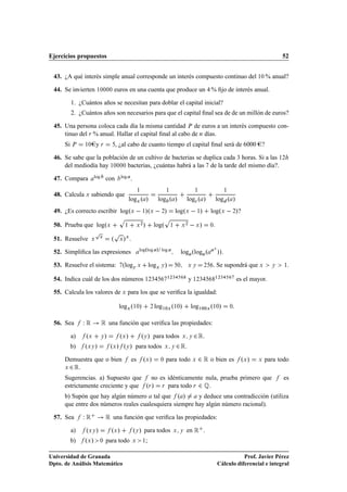 Ejercicios propuestos                                                                                                                                               52


 43. ¿A qué interés simple anual corresponde un interés compuesto continuo del ½¼ % anual?

 44. Se invierten ½¼¼¼¼ euros en una cuenta que produce un % ﬁjo de interés anual.

          1. ¿Cuántos años se necesitan para doblar el capital inicial?
          2. ¿Cuántos años son necesarios para que el capital ﬁnal sea de de un millón de euros?

 45. Una persona coloca cada día la misma cantidad È de euros a un interés compuesto con-
     tinuo del Ö % anual. Hallar el capital ﬁnal al cabo de Ò días.
      Si È     ½¼       yÖ            , ¿al cabo de cuanto tiempo el capital ﬁnal será de 6000 ?

 46. Se sabe que la población de un cultivo de bacterias se duplica cada ¿ horas. Si a las ½¾
     del mediodía hay ½¼¼¼¼ bacterias, ¿cuántas habrá a las de la tarde del mismo día?.

 47. Compara         log        con       log     .
                                                          ½                            ½                       ½                         ½
 48. Calcula Ü sabiendo que
                                                logÜ º »                       log º »                 log
 º »                log º »
 49. ¿Es correcto escribir logºÜ   ½»ºÜ   ¾»                                                   logºÜ   ½»                  logºÜ   ¾»?
                                       Ô                                               Ô
 50. Prueba que logºÜ                       ½             Ü
                                                              ¾
                                                                  »           logº         ½       Ü
                                                                                                       ¾
                                                                                                               Ü   »       ¼

                        Ô             Ô
 51. Resuelve       Ü
                         Ü
                                  º    Ü   »Ü
                                                          logºlog              »                                               Ü
 52. Simpliﬁca las expresiones                                                     log
                                                                                                   log ºlog º                      »».
 53. Resuelve el sistema: ºlogÝ Ü                                         logÜ Ý »             ¼       ÜÝ              ¾   . Se supondrá que Ü                  Ý   ½.
                                                                                       ½¾¿                                     ½¾¿
 54. Indica cuál de los dos números ½¾¿                                                                    y ½¾¿                                 es el mayor.

 55. Calcula los valores de Ü para los que se veriﬁca la igualdad:

                                       logÜ º½¼»                          ¾   log½¼Ü º½¼»                  log½¼¼Ü º½¼»                      ¼



 56. Sea       ÏÊ Ê una función que veriﬁca las propiedades:
       a)   º    Ü »     º »Ý   º » para todos
                                          Ü          ¾ Ê.         Ý                                Ü Ý

       b) º »   ÜÝ    º » º » para todos
                                  Ü           ¾ Ê.
                                              Ý                                        Ü Ý


      Demuestra que o bien es º »        para todo ¾ Ê o bien es  Ü                ¼                        Ü                                     ºÜ »   Ü   para todo
      Ü¾ Ê.
      Sugerencias. a) Supuesto que    no es idénticamente nula, prueba primero que                                                                                  es
      estrictamente creciente y que ºÖ » Ö para todo Ö ¾ É.
      b) Supón que hay algún número tal que º »          y deduce una contradicción (utiliza
      que entre dos números reales cualesquiera siempre hay algún número racional).

 57. Sea       ÏÊ               Ê una función que veriﬁca las propiedades:
          a)   ºÜÝ »     Ü       º »     º » para todos
                                                      Ý       en Ê .                       Ü Ý

          b)   ºÜ » ¼ para todo                       Ü       ½       ;

Universidad de Granada                                                                                                                        Prof. Javier Pérez
Dpto. de Análisis Matemático                                                                                                       Cálculo diferencial e integral
 