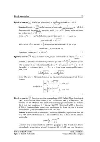 Ejercicios resueltos                                                                                                                                             55


Ejercicio resuelto 17 Prueba que tgºarc sen Ü »                                     Ô          Ü
                                                                                                               para todo Ü                  ¾    ½ ½     .
                                                                                           ½       Ü
                                                                                                       ¾

                             sen Þ
                                                                                                                                    , Ü ¾  ½ ½
                                                                                                                                    Ü
      Solución. Como tg Þ          , deducimos que tgºarc sen Ü »
                             cos Þ                                                                                  cosºarc sen Ü »
      (hay que excluir los puntos ¦½ porque arc senº¦½» ¦
                            Ô
                                                                                                                   ¾) . Bastará probar, por tanto,

      que cosºarc sen Ü »     ½   Ü .
                                     ¾



      Como cos¾ Þ      ½     sen     ¾
                                         Þ   , deducimos que, cos¾ ºarc sen Ü »                                            ½        Ü
                                                                                                                                        ¾
                                                                                                                                            , esto es,
                                                                                           Ô
                                                 cosºarc sen Ü »                               ½           Ü
                                                                                                               ¾




      Ahora, como               arc sen Ü                 , se sigue que cosºarc sen Ü »                                        ¼   , por lo que
                       ¾                             ¾

                                              cosºarc sen Ü »                      cosºarc sen Ü »
                                                 Ô
      y, por tanto, cosºarc sen Ü »               ½        Ü
                                                               ¾
                                                                   .

Ejercicio resuelto 18 Dado un número Ü                                 ¼   , calcula un número Ø                             ¾ Ê tal que senh       .
                                                                                                                                                         ½

                                                                                                                                                             Ø
                                                                                                                                                                 Ü


                                                                                                                           e   e 
                                                                                                                            Ø           Ø

      Solución. Aquí el dato es el número Ü                            ¼   . Puesto que senh Ø                                     , tenemos que cal-
                                                                                                                                ¾
      cular un número Ø que veriﬁque la igualdad ¾ Ü ºeØ   e Ø », esto es, Ü e¾Ø  ¾ eØ  Ü ¼.
      Haciendo Ý eØ , tenemos que Ü Ý ¾   ¾Ý   Ü ¼, por lo que los dos posibles valores
      para Ý son                   Ô                    Ô
                                             ½        ½        Ü
                                                                       ¾

                                                                               o
                                                                                       ½               ½           Ü
                                                                                                                       ¾


                                                     Ü                                             Ü

      Como debe ser Ý           ¼   (porque el valor de una exponencial siempre es positivo), deduci-
      mos que                                                                   Ô
                                                                                                   ¾
                                                                       ½            ½          Ü
                                                      log                                                          si Ü             ¼
                                                                                   Ü
                            Ø        log Ý                                      Ô

                                                         log
                                                                       ½            ½          Ü
                                                                                                   ¾

                                                                                                                   si Ü             ¼
                                                                                   Ü




Ejercicio resuelto 19 Se quiere amortizar una deuda de 60000 el día 31 de diciembre de
      20013. Esta deuda ha sido contraída el día 1 de enero de 2000, y se incrementa cada
      trimestre al 6 por 100 anual. Para amortizarla se quiere pagar una cantidad ﬁja el último
      día de cada mes, empezando el 31 de enero de 2008 y terminando el 31 de diciembre
      de 20013. Estas cantidades producen un interés anual del 3 por 100, que se acumula
      mensualmente. ¿Qué cantidad hay que abonar cada mes?
      Solución. Como la deuda se incrementa a un interés compuesto (expresado en tanto por
      uno) del ¼ ¡ ¼ cada trimestre, el 31 de diciembre de 2013 la deuda más los intereses
      será igual a:

                                                      ¼¼¼¼                 ½
                                                                                   ¼ ¼ ¡           ¾




      Llamemos È a la mensualidad que tendremos que pagar al ﬁnal de cada mes. Dichas
      mensualidades se capitalizan a interés compuesto del ¼ ¡ ¼¿ ½¾ cada mes. La primera

Universidad de Granada                                                                                                         Prof. Javier Pérez
Dpto. de Análisis Matemático                                                                                        Cálculo diferencial e integral
 
