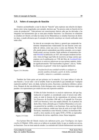 Sobre el concepto de función                                                                   59


2.3. Sobre el concepto de función

    Estamos acostumbrados a usar la idea de “función” para expresar una relación de depen-
dencia entre varias magnitudes; por ejemplo, decimos que “los precios están en función de los
costes de producción”. Toda persona con conocimientos básicos sabe que las derivadas y las
integrales son herramientas que se usan para estudiar funciones. Las funciones no solamente
se estudian en Cálculo; en todas las ramas de las Matemáticas se estudian funciones de distin-
tos tipos, y puede aﬁrmarse que el concepto de función constituye un vínculo uniﬁcador entre
todas ellas.
                           Se trata de un concepto muy básico y general que comprende las
                           distintas interpretaciones tradicionales de una función como una
                           tabla de valores, como una curva o como una fórmula. Por todo
                           ello, puede parecer sorprendente que dicho concepto, con su signi-
                           ﬁcado actual, sea muy reciente. Suele atribuirse al matemático ale-
                           mán Dirichlet la deﬁnición, en 1837, del concepto moderno de fun-
                           ción. Antes de llegar aquí hubo de recorrerse un largo camino que
                           empieza con la publicación en 1748 del libro de Leonhard Euler
                           Introductio in analysin inﬁnitorum en cuyo primer capítulo, titula-
                           do signiﬁcativamente “De Functionibus in genere”, esto es, “Sobre
                           las funciones en general”, Euler da la siguiente deﬁnición:

Figura 2.18. Dirichlet            Una función de una cantidad variable es cualquier ex-
                                  presión analítica formada a partir de dicha cantidad
                                  variable y números o cantidades constantes.

    También fue Euler quien usó por primera vez la notación ºÜ » para indicar el valor de
una función en un valor Ü de la variable. Euler no precisaba lo que entendía por “cualquier
expresión analítica” pero, sin duda, incluía las series, fracciones y productos inﬁnitos y primi-
tivas. Después de dar esta deﬁnición, Euler distingue entre varios tipos de funciones según que
puedan o no representarse por medio de una sola expresión analítica.

                            El libro de Euler Introductio in analysin inﬁnitorum, del que hay
                            traducción al español, es considerado como el tercero más inﬂu-
                            yente en toda la historia de las matemáticas (el primero serían
                            los Elementos de Euclides (300 adC) y el segundo los Principia
                            (1687) de Newton) y tuvo una amplia difusión. En el prefacio de
                            dicho libro, Euler, aﬁrmaba que el Análisis Matemático es la cien-
                            cia general de las variables y sus funciones. Esto, que hoy día nos
                            parece una evidencia, estaba muy lejos de serlo en el siglo XVIII.
                            De hecho, matemáticos como Newton, Leibniz, los hermanos Ber-
                            nouilli y otros muchos en los siglos XVII y XVIII, se expresaban
   Figura 2.19. Euler       en términos de curvas, superﬁcies, áreas, líneas tangentes.


    En el primer libro de Cálculo Analyse des inﬁniment petits, pour l’intelligence des lignes
courbes (L’Hôpital, 1696), como ya se indica en su propio título, lo que se estudia son curvas,
no funciones. Esto no tiene nada de extraño. Los métodos del Cálculo Inﬁnitesimal eran todavía

Universidad de Granada                                                         Prof. Javier Pérez
Dpto. de Análisis Matemático                                        Cálculo diferencial e integral
 