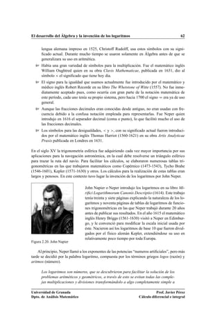 El desarrollo del Álgebra y la invención de los logaritmos                                     62


      lengua alemana impreso en 1525, Christoff Rudolff, usa estos símbolos con su signi-
      ﬁcado actual. Durante mucho tiempo se usaron solamente en Álgebra antes de que se
      generalizara su uso en aritmética.
  Ø Había una gran variedad de símbolos para la multiplicación. Fue el matemático inglés
      William Oughtred quien en su obra Clavis Mathematicae, publicada en 1631, dio al
      símbolo ¢ el signiﬁcado que tiene hoy día.
  Ø El signo para la igualdad que usamos actualmente fue introducido por el matemático y
      médico inglés Robert Recorde en su libro The Whetstone of Witte (1557). No fue inme-
      diatamente aceptado pues, como ocurría con gran parte de la notación matemática de
      este período, cada uno tenía su propio sistema, pero hacia 1700 el signo era ya de uso
      general.
  Ø Aunque las fracciones decimales eran conocidas desde antiguo, no eran usadas con fre-
      cuencia debido a la confusa notación empleada para representarlas. Fue Neper quien
      introdujo en 1616 el separador decimal (coma o punto), lo que facilitó mucho el uso de
      las fracciones decimales.
  Ø Los símbolos para las desigualdades,   y , con su signiﬁcado actual fueron introduci-
      dos por el matemático inglés Thomas Harriot (1560-1621) en su obra Artis Analyticae
      Praxis publicada en Londres en 1631.

En el siglo XV la trigonometría esférica fue adquiriendo cada vez mayor importancia por sus
aplicaciones para la navegación astronómica, en la cual debe resolverse un triángulo esférico
para trazar la ruta del navío. Para facilitar los cálculos, se elaboraron numerosas tablas tri-
gonométricas en las que trabajaron matemáticos como Copérnico (1473-1543), Tycho Brahe
(1546-1601), Kepler (1571-1630) y otros. Los cálculos para la realización de estas tablas eran
largos y penosos. En este contexto tuvo lugar la invención de los logaritmos por John Neper.

                                 John Napier o Neper introdujo los logaritmos en su libro Mi-
                                 riﬁci Logarithmorum Canonis Descriptio (1614). Este trabajo
                                 tenía treinta y siete páginas explicando la naturaleza de los lo-
                                 garitmos y noventa páginas de tablas de logaritmos de funcio-
                                 nes trigonométricas en las que Neper trabajó durante 20 años
                                 antes de publicar sus resultados. En el año 1615 el matemático
                                 inglés Henry Briggs (1561-1630) visitó a Neper en Edimbur-
                                 go, y le convenció para modiﬁcar la escala inicial usada por
                                 éste. Nacieron así los logaritmos de base 10 que fueron divul-
                                 gados por el físico alemán Kepler, extendiéndose su uso en
                                 relativamente poco tiempo por toda Europa.
Figura 2.20. John Napier

    Al principio, Neper llamó a los exponentes de las potencias “numeros artiﬁciales”, pero más
tarde se decidió por la palabra logaritmo, compuesta por los términos griegos logos (razón) y
aritmos (número).

      Los logaritmos son números, que se descubrieron para facilitar la solución de los
      problemas aritméticos y geométricos, a través de esto se evitan todas las comple-
      jas multiplicaciones y divisiones transformándolo a algo completamente simple a

Universidad de Granada                                                         Prof. Javier Pérez
Dpto. de Análisis Matemático                                        Cálculo diferencial e integral
 