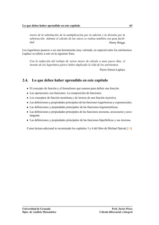 Lo que debes haber aprendido en este capítulo                                                 63


       través de la substitución de la multiplicación por la adición y la división por la
       substracción. Además el cálculo de las raíces se realiza también con gran facili-
       dad.                                                                Henry Briggs

Los logaritmos pasaron a ser una herramienta muy valorada, en especial entre los astrónomos.
Laplace se reﬁere a esto en la siguiente frase.

       Con la reducción del trabajo de varios meses de cálculo a unos pocos días, el
       invento de los logaritmos parece haber duplicado la vida de los astrónomos.
                                                                   Pierre Simon Laplace


2.4. Lo que debes haber aprendido en este capítulo

   ¯   El concepto de función y el formalismo que usamos para deﬁnir una función.
   ¯   Las operaciones con funciones. La composición de funciones.
   ¯   Los conceptos de función monótona y de inversa de una función inyectiva.
   ¯   Las deﬁniciones y propiedades principales de las funciones logarítmicas y exponenciales.
   ¯   Las deﬁniciones y propiedades principales de las funciones trigonométricas.
   ¯   Las deﬁniciones y propiedades principales de las funciones arcoseno, arcocoseno y arco-
       tangente.
   ¯   Las deﬁniciones y propiedades principales de las funciones hiperbólicas y sus inversas.

   Como lectura adicional te recomiendo los capítulos 3 y 4 del libro de Michael Spivak [16].




Universidad de Granada                                                        Prof. Javier Pérez
Dpto. de Análisis Matemático                                       Cálculo diferencial e integral
 