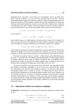 Operaciones básicas con números complejos                                                                                   65


preocuparon de la “naturaleza” de los mismos; no se preguntaron “¿qué es un número com-
plejo?”, sino que se dijeron “a ver, para qué sirven, qué puede hacerse con ellos”. Es Gauss
quien deﬁnitivamente concede a los números complejos un lugar privilegiado dentro de las ma-
temáticas al probar en 1799 el resultado conocido como Teorema Fundamental del álgebra que
aﬁrma que toda ecuación polinómica de grado Ò con coeﬁcientes complejos tiene, si cada raíz
se cuenta tantas veces como su orden, Ò raíces que también son números complejos. Merece la
pena que entiendas bien lo que aﬁrma este resultado. Fíjate en cada una de las ecuaciones:

               Ü       ¿   ¼        ¾Ü   ¿       ¼       Ü
                                                             ¾
                                                                     ¾       ¼       Ü
                                                                                         ¾
                                                                                                 ¾Ü        ¾       ¼



Cuyas soluciones
                                                                      Ô
                       Ü        ¿    Ü        ¿ ¾        Ü           ¦       ¾       Ü             ¦
                                                                                                  ½



tienen sentido cuando Ü es, respectivamente, un número entero, racional, real o complejo. Po-
dría ocurrir que este proceso de ampliación del campo numérico continuara. ¿Qué ocurrirá si
ahora consideramos ecuaciones polinómicas con coeﬁcientes complejos? Por ejemplo:
                                                         Ô                                         Ô
                   Ü       º½   »Ü       º½                  ¾ Ü »   ¾
                                                                                 Ü   ¿                 ¿       ¼



¿Cómo serán sus soluciones? ¿Aparecerán también nuevos tipos de números? El Teorema Fun-
damental del álgebra nos dice que esa ecuación tiene soluciones que también son números
complejos y, por tanto, que no aparecerán ya por este procedimiento nuevos tipos de números.
     El término, hoy usado de “números complejos” se debe a Gauss, quien también hizo popu-
lar la letra “ ” que Euler (1707-1783) había usado esporádicamente. En 1806 Argand interpreta
los números complejos como vectores en el plano. La fecha de 1825 es considerada como el
nacimiento de la teoría de funciones de variable compleja, pues se publica en dicho año la
Memoria sobre la Integración Compleja que Cauchy había escrito ya en 1814.
    Los números complejos son una herramienta básica de cálculo. Son especialmente útiles
para trabajar con funciones sinusoidales, y por eso se hace uso constante de ellos siempre
que representamos una señal por medio de dichas funciones, y no hay que olvidar que ése
es el propósito básico de los “métodos de Fourier”. La Transformada de Fourier Discreta,
una herramienta fundamental en el tratamiento digital de señales, toma valores complejos. Las
transformadas de Fourier y de Laplace son funciones complejas. La transformada Þ , al igual
que otras transformadas de uso frecuente, se deﬁne como una serie de números complejos.
La función exponencial compleja desempeña un papel fundamental en el estudio de los siste-
mas LTI (sistemas lineales invariantes en el tiempo) y también en la teoría de las ecuaciones
diferenciales lineales.


3.2. Operaciones básicas con números complejos

3.1 Deﬁnición. Consideremos en el conjunto Ê¾ las operaciones de adición y producto deﬁni-
das por

                            ºÜ Ý » ºÙ Ú»                     ºÜ Ù Ý Ú»                                                   (3.1)
                               ºÜ Ý »ºÙ Ú»                   ºÜ Ù   Ý Ú Ü Ú                  ÝÙ   »                      (3.2)

Universidad de Granada                                                                                      Prof. Javier Pérez
Dpto. de Análisis Matemático                                                                     Cálculo diferencial e integral
 
