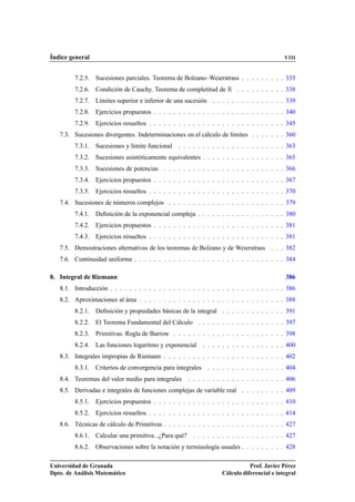 Índice general                                                                              VIII


         7.2.5. Sucesiones parciales. Teorema de Bolzano–Weierstrass . . . . . . . . . 335
         7.2.6. Condición de Cauchy. Teorema de completitud de Ê . . . . . . . . . . 338
         7.2.7. Límites superior e inferior de una sucesión . . . . . . . . . . . . . . . 339
         7.2.8. Ejercicios propuestos . . . . . . . . . . . . . . . . . . . . . . . . . . . 340
         7.2.9. Ejercicios resueltos . . . . . . . . . . . . . . . . . . . . . . . . . . . . 345
   7.3. Sucesiones divergentes. Indeterminaciones en el cálculo de límites . . . . . . . 360
         7.3.1. Sucesiones y límite funcional . . . . . . . . . . . . . . . . . . . . . . 363
         7.3.2. Sucesiones asintóticamente equivalentes . . . . . . . . . . . . . . . . . 365
         7.3.3. Sucesiones de potencias . . . . . . . . . . . . . . . . . . . . . . . . . 366
         7.3.4. Ejercicios propuestos . . . . . . . . . . . . . . . . . . . . . . . . . . . 367
         7.3.5. Ejercicios resueltos . . . . . . . . . . . . . . . . . . . . . . . . . . . . 370
   7.4. Sucesiones de números complejos . . . . . . . . . . . . . . . . . . . . . . . . 379
         7.4.1. Deﬁnición de la exponencial compleja . . . . . . . . . . . . . . . . . . 380
         7.4.2. Ejercicios propuestos . . . . . . . . . . . . . . . . . . . . . . . . . . . 381
         7.4.3. Ejercicios resueltos . . . . . . . . . . . . . . . . . . . . . . . . . . . . 381
   7.5. Demostraciones alternativas de los teoremas de Bolzano y de Weierstrass . . . 382
   7.6. Continuidad uniforme . . . . . . . . . . . . . . . . . . . . . . . . . . . . . . . 384

8. Integral de Riemann                                                                      386
   8.1. Introducción . . . . . . . . . . . . . . . . . . . . . . . . . . . . . . . . . . . . 386
   8.2. Aproximaciones al área . . . . . . . . . . . . . . . . . . . . . . . . . . . . . . 388
         8.2.1. Deﬁnición y propiedades básicas de la integral . . . . . . . . . . . . . 391
         8.2.2. El Teorema Fundamental del Cálculo . . . . . . . . . . . . . . . . . . 397
         8.2.3. Primitivas. Regla de Barrow . . . . . . . . . . . . . . . . . . . . . . . 398
         8.2.4. Las funciones logaritmo y exponencial      . . . . . . . . . . . . . . . . . 400
   8.3. Integrales impropias de Riemann . . . . . . . . . . . . . . . . . . . . . . . . . 402
         8.3.1. Criterios de convergencia para integrales . . . . . . . . . . . . . . . . 404
   8.4. Teoremas del valor medio para integrales     . . . . . . . . . . . . . . . . . . . . 406
   8.5. Derivadas e integrales de funciones complejas de variable real . . . . . . . . . 409
         8.5.1. Ejercicios propuestos . . . . . . . . . . . . . . . . . . . . . . . . . . . 410
         8.5.2. Ejercicios resueltos . . . . . . . . . . . . . . . . . . . . . . . . . . . . 414
   8.6. Técnicas de cálculo de Primitivas . . . . . . . . . . . . . . . . . . . . . . . . . 427
         8.6.1. Calcular una primitiva...¿Para qué? . . . . . . . . . . . . . . . . . . . 427
         8.6.2. Observaciones sobre la notación y terminología usuales . . . . . . . . . 428

Universidad de Granada                                                        Prof. Javier Pérez
Dpto. de Análisis Matemático                                       Cálculo diferencial e integral
 