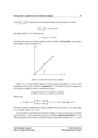 Forma polar y argumentos de un número complejo                                                                             71

         Ü       Ý
Como                 es un punto de la circunferencia unidad, puede escribirse en la forma
         Þ       Þ


                                          Ü        Ý
                                                               ºcos          sen »
                                          Þ        Þ


para algún número         ¾ Ê. Resulta así que
                                         Þ         Þ   ºcos              sen »

Esta forma de expresar un número complejo recibe el nombre de forma polar, cuya interpre-
tación gráﬁca vemos en la ﬁgura (3.3).




                                                       Þ




                             Figura 3.3. Forma polar de un número complejo

    Dado Þ ¾ , Þ ¼, hay inﬁnitos números Ø ¾ Ê que veriﬁcan la igualdad Þ Þ ºcos Ø sen Ø »
cualquiera de ellos recibe el nombre de argumento de Þ . El conjunto de todos los argumentos
de un número complejo no nulo se representa por ArgºÞ ».

                              ArgºÞ »         Ø   ¾Ê Ï     Þ       Þ   ºcos Ø        sen Ø »

Observa que
                                ´                              µ
                                    cosºØ »       cosº× »
         ×   Ø   ¾ Argº » ä
                      Þ                                            ä     ×      Ø    ¾         para algún       ¾
                                    sinºØ »       sinº× »

Por tanto, conocido un argumento Ø¼ ¾ ArgºÞ » cualquier otro es de la forma Ø¼                              ¾       para algún
 ¾ , es decir, ArgºÞ » Ø¼ ¾ .
    De entre todos los argumentos de un número complejo Þ ¼ hay uno único que se encuentra
en el intervalo        , se representa por argºÞ » y se le llama argumento principal de Þ . No es
difícil comprobar (véase el ejercicio resuelto (28)) que el argumento principal de Þ Ü Ý ¼




Universidad de Granada                                                                               Prof. Javier Pérez
Dpto. de Análisis Matemático                                                              Cálculo diferencial e integral
 