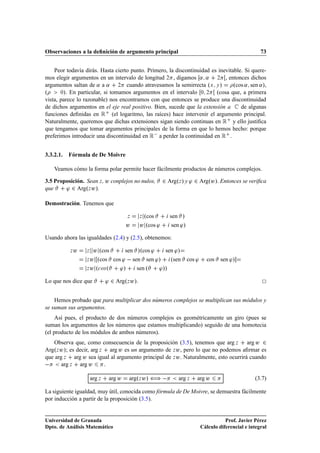 Observaciones a la deﬁnición de argumento principal                                                   73


    Peor todavía dirás. Hasta cierto punto. Primero, la discontinuidad es inevitable. Si quere-
mos elegir argumentos en un intervalo de longitud ¾ , digamos « « ¾ , entonces dichos
argumentos saltan de « a « ¾ cuando atravesamos la semirrecta ºÜ Ý »             ºcos « sen «»,
º      ¼». En particular, si tomamos argumentos en el intervalo ¼ ¾      (cosa que, a primera
vista, parece lo razonable) nos encontramos con que entonces se produce una discontinuidad
de dichos argumentos en el eje real positivo. Bien, sucede que la extensión a       de algunas
funciones deﬁnidas en Ê (el logaritmo, las raíces) hace intervenir el argumento principal.
Naturalmente, queremos que dichas extensiones sigan siendo continuas en Ê y ello justiﬁca
que tengamos que tomar argumentos principales de la forma en que lo hemos hecho: porque
preferimos introducir una discontinuidad en Ê  a perder la continuidad en Ê .


3.3.2.1.   Fórmula de De Moivre

    Veamos cómo la forma polar permite hacer fácilmente productos de números complejos.

3.5 Proposición. Sean Þ , Û conplejos no nulos,           ¾ ArgºÞ   » y ³ ¾ ArgºÛ». Entonces se veriﬁca
que     ³ ¾ ArgºÞ Û».

Demostración. Tenemos que

                                        Þ      Þºcos        sen »
                                        Û      Û ºcos ³      sen ³»

Usando ahora las igualdades (2.4) y (2.5), obtenemos:

           Þ   Û   Þ  Û ºcos        sen »ºcos ³   sen ³»
                   Þ Û ºcos    cos ³   sen sen ³»   ºsen cos ³                cos   sen ³»
                   Þ Û º
 Ó× º    ³»     sen º  ³»»
Lo que nos dice que            ³ ¾ ArgºÞ Û».

    Hemos probado que para multiplicar dos números complejos se multiplican sus módulos y
se suman sus argumentos.
     Así pues, el producto de dos números complejos es geométricamente un giro (pues se
suman los argumentos de los números que estamos multiplicando) seguido de una homotecia
(el producto de los módulos de ambos números).
   Observa que, como consecuencia de la proposición (3.5), tenemos que arg Þ arg Û ¾
ArgºÞ Û»; es decir, arg Þ arg Û es un argumento de Þ Û , pero lo que no podemos aﬁrmar es
que arg Þ arg Û sea igual al argumento principal de Þ Û . Naturalmente, esto ocurrirá cuando
  arg Þ arg Û .
                       arg Þ    arg Û   argºÞ Û» ä              arg Þ     arg Û                    (3.7)

La siguiente igualdad, muy útil, conocida como fórmula de De Moivre, se demuestra fácilmente
por inducción a partir de la proposición (3.5).


Universidad de Granada                                                                Prof. Javier Pérez
Dpto. de Análisis Matemático                                               Cálculo diferencial e integral
 