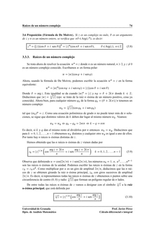 Raíces de un número complejo                                                                                                               74


3.6 Proposición (Fórmula de De Moivre). Si                                  Þ   es un complejo no nulo,             es un argumento
de Þ y Ò es un número entero, se veriﬁca que Ò                              ¾ Argº   Þ », es decir:
                                                                                       Ò



                                                 ¡Ò
    Þ
        Ò
                Þ   ºcos           sen »                  Þ
                                                              Ò
                                                                  ºcos Ò            sen Ò »              ¾ Argº Þ   »   Ò   ¾            (3.8)


3.3.3. Raíces de un número complejo

    Se trata ahora de resolver la ecuación Û Ò Þ donde Ò es un número natural, Ò                                                    ,yÞ
                                                                                                                                    ¾       ¼

es un número complejo conocido. Escribamos Û en forma polar:

                                                      Û       Û ºcos ³              sen ³»

Ahora, usando la fórmula de De Moivre, podemos escribir la ecuación Û Ò                                                     Þ   en la forma
equivalente:
                   Û Ò Û Òºcos Ò³      sen Ò³»   Þ ºcos       sen »
Donde                    igualdad se da cuando Û Ò
            arg Þ . Esta Ô                                 Þ y Ò³       ¾     donde ¾ .
Deducimos que Û          Ò
                           Þ (ojo: se trata de la raíz Ò–ésima de un número positivo, cosa ya

conocida). Ahora bien, para cualquier número ³ de la forma ³        º    ¾   » Ò tenemos un
número complejo                        Ô
                                       Ò
                                Û         Þ ºcos ³       sen ³ »
tal que ºÛ »Ò Þ . Como una ecuación polinómica de grado Ò no puede tener más de Ò solu-
ciones, se sigue que distintos valores de deben dar lugar al mismo número Û . Veamos:

                                 Û       ÛÕ       ¸³  ³               Õ     ¾Ñ          ¸       Õ     ÒÑ



Es decir, si y Õ dan el mismo resto al dividirlos por Ò entonces Û      ÛÕ . Deducimos que
para      ¼ ½ ¾      Ò   ½ obtenemos Û distintos y cualquier otro ÛÕ es igual a uno de ellos.

Por tanto hay Ò raíces n–ésimas distintas de Þ .
   Hemos obtenido que las Ò raíces n–ésimas de Þ vienen dadas por

                                 arg Þ                                arg Þ
     Þ          Þ
                    ½ Ò
                           cos
                                         Ò
                                             ¾
                                                                sen
                                                                                Ò
                                                                                    ¾
                                                                                                      ¼ ½ ¾             Ò       ½        (3.9)


                                                                                          Ò ½
Observa que deﬁniendo Ù cosº¾ Ò»              senº¾ Ò», los números Ù¼ ½ Ù Ù¾           Ù

son las raíces n–ésimas de la unidad. Podemos escribir las raíces n–ésimas de Þ en la forma
Þ     Þ ¼ Ù . Como multiplicar por Ù es un giro de amplitud ¾      Ò, deducimos que las Ò raí-

ces de Þ se obtienen girando la raíz n–ésima principal, Þ¼ , con giros sucesivos de amplitud
¾   Ò. Es decir, si representamos todas las raíces n–ésimas de Þ obtenemos Ò puntos sobre una
                                       Ô
circunferencia de centro º¼ ¼» y radio Ò Þ que forman un polígono regular de Ò lados.
                                                                                                                            Ô
                                                                                                                            Ò
    De entre todas las raíces n–ésimas de                           Þ     vamos a designar con el símbolo                       Þ   a la raíz
n-ésima principal, que está deﬁnida por

                                         Ô
                                         Ò                ½ Ò
                                                                          arg Þ               arg Þ
                                             Þ        Þ            cos                  sen                                             (3.10)
                                                                            Ò                  Ò




Universidad de Granada                                                                                           Prof. Javier Pérez
Dpto. de Análisis Matemático                                                                          Cálculo diferencial e integral
 