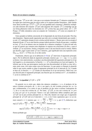 Raíces de un número complejo                                                                                             76

                  Ô
entender que ¾ ½ ya no vale ½ sino que es un conjunto formado por ¾ números complejos. Y
                        Ô Ô Ô
las reglas que conocemos para las raíces reales ya ni siquiera pueden formularse. ¿Qué sentido
tiene ahora escribir que ¾ ½ Ô ¾? ¿Es una igualdad entre conjuntos? ¿Debemos multipli-
                                                                       Ô
                                               Ô                                   Ô Ô
car cada elemento del conjunto ¾ por cada elemento del conjunto ½ y comprobar que de
                                                                                   ¿
         Ô                                                         Ô
esa forma obtenemos todos los elementos de ¾? ¿Cómo hay que sumar ahora ¾
         ¿
                                                                                            ¿?

Porque ¾ debe entenderse como un conjunto de 3 elementos y ¿ como un conjunto de 7
elementos.
    Estos ejemplos te habrán convencido de lo disparatado de esta forma de proceder. Pero hay
         Ô
más disparates. Alguien puede argumentar que todo esto se arregla interpretando que cuando Þ
es real, Ò Þ , representa siempre la raíz n-ésima real del número Þ . Bueno, pero esto no arregla el
                   Ô
disparate de que Ò Þ no es una función, porque todavía persiste el hecho de que para Þ complejo
         Ô
no real, Ò Þ no es un número sino un conjunto de Ò números complejos. Lo peor de todo esto
          Ô
es que los autores que cometen estos disparates ni siquiera son conscientes de ellos, y usan el
símbolo Ò Þ en sucesiones, límites o integrales como si de una función usual se tratara. Habría
                                   Ô
que decirles ¡oiga! si para usted Ò Þ son Ò números, ¿qué signiﬁcado tiene una expresión como
             Ô
lÃmÒ ½ Ò Ò Þ   ½»? Pues eso, ni se dan cuenta.
 ı
                                                                                    Ô
    Finalmente, observa que en la deﬁnición (3.10) de Ò Þ interviene el argumento principal,
argºÞ ». Por la deﬁnición dada de argumento principal, tenemos que              arg Þ    y, como

real negativo y, en consecuencia, la función Þ
                                                   ÔÞ es discontinua en el eje real negativo. Te
ya hemos visto anteriormente, se produce una discontinuidad del argumento principal en el eje
                                                    Ò

informo que no hay que preocuparse mucho por esta discontinuidad, de hecho es muy útil y,
entre otras cosas, sirve para contar ceros de funciones. Lo que quiero es llamarte la atención
                              Ô
sobre lo que ocurre cuando se elige el argumento principal en en el intervalo ¼ ¾ . Cuando
                              Ò Þ resulta ser discontinua en el eje real positivo. Mala cosa; con
se hace así, la función Þ
esa elección para el argumento principal, una función que era continua en Ê , al extenderla a
   ya no es continua en Ê .

                                      Ô Ô                 Ô
3.3.3.2.   La igualdad                Ò Ò
                                          Þ       Û       Ò
                                                              Þ   Û

     En general, no es cierto que, dados dos números complejos Þ y Û , el producto de las
raíces n-ésimas principales de Þ y de Û sea igual a la raíz n-ésima principal de Þ Û . Lo
                                                     Ô Ô
que, evidentemente, sí es cierto es que el producto de dos raíces n-ésimas cualesquiera de
Þ y de Û es una raíz n-ésima de Þ Û . Por tanto,            Û , es una raíz n-ésima de Þ Û pero
                                                     Ò   Ò
                                                       Þ


Ô Ô
no tiene por qué ser la principal. Vamos a ver qué condiciones deben cumplirse para que
 Ò
   Þ
     Ò
       Û sea la raíz n-ésima principal de Þ Û . Para ello, bastará con exigir que el argumento
             Ô Ô
principal de Ò Þ Ò Û esté en el intervalo          Ò     Ò . Como suponemos que Ò es un nú-

                                            arg Þ      arg Û
mero natural Ò ¾, tenemos que                                       y, por (3.7), deducimos que
     Ô Ô ¡
                                               Ò         Ò
                  arg Þ   arg Û    arg Þ arg Û
arg Ò Þ Ò Û                                       . Tenemos que:
                          Ò                   Ò                       Ò

                 Ô Ô
                  Ò               ¡       arg Þ           arg Û
           arg     Ò
                      Þ       Û
                                                      Ò
                                                                      ¾     Ò   Ò
                                                                                    ä         arg Þ   arg Û

Hemos probado que
                              Ô Ô                     Ô
                              Ò Ò
                                      Þ       Û       Ò
                                                          Þ   Ûä                argºÞ »   argºÛ»

Universidad de Granada                                                                                   Prof. Javier Pérez
Dpto. de Análisis Matemático                                                                  Cálculo diferencial e integral
 
