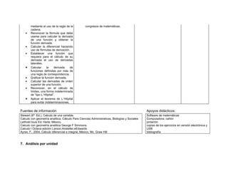 mediante el uso de la regla de la         congresos de matemáticas.
        cadena.
    •   Reconocer la fórmula que debe
        usarse para calcular la derivada
        de una función y obtener la
        función derivada.
    •   Calcular la diferencial haciendo
        uso de fórmulas de derivación.
    •   Establecer una función que
        requiera para el cálculo de su
        derivada el uso de derivadas
        laterales.
    •   Calcular     la    derivada    de
        funciones definidas por más de
        una regla de correspondencia.
    •   Graficar la función derivada.
    •   Calcular las derivadas de orden
        superior de una función.
    •   Reconocer, en el cálculo de
        límites, una forma indeterminada
        de “tipo L´Hôpital”.
    •   Aplicar el teorema de L´Hôpital
        para evitar indeterminaciones.


Fuentes de información                                                                         Apoyos didácticos:
Stewart (6ª Ed.), Calculo de una variable.                                                     Software de matemáticas
Calculo con geometría analítica, Cálculo Para Ciencias Administrativas, Biologías y Sociales   Computadora, cañón
Leithold louis Ed. Harla; México.                                                              pintarròn
Calculo con geometría analítica George F Simmons.                                              copias de los ejercicios en versión electrónica y
Calculo I Octava edición Larson,Hostetler,eEdwards                                             USB
Ayres, F., 2004, Cálculo diferencial e integral, México, Mc. Graw Hill                         bibliografía



7. Análisis por unidad
 