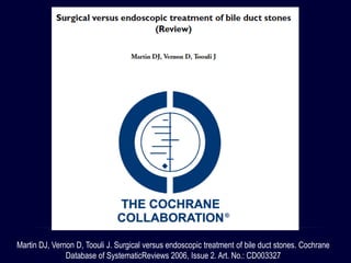 Martin DJ, Vernon D, Toouli J. Surgical versus endoscopic treatment of bile duct stones. Cochrane
Database of SystematicReviews 2006, Issue 2. Art. No.: CD003327
 