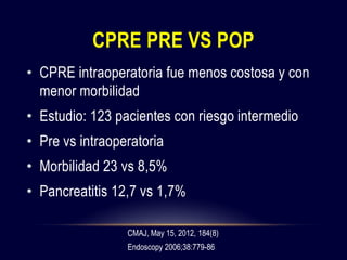 CPRE PRE VS POP
• CPRE intraoperatoria fue menos costosa y con
menor morbilidad
• Estudio: 123 pacientes con riesgo intermedio
• Pre vs intraoperatoria
• Morbilidad 23 vs 8,5%
• Pancreatitis 12,7 vs 1,7%
CMAJ, May 15, 2012, 184(8)
Endoscopy 2006;38:779-86
 