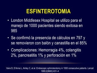 ESFINTEROTOMIA
• London Middlesex Hospital se utilizo para el
manejo de 1000 pacientes siendo exitosa en
985
• Se confirmó la presencia de cálculos en 797 y
se removieron con balón y canastilla en el 85%
• Complicaciones: Hemorragia 4%, colangitis
2%, pancreatitis 1% y perforación en 1%
Vaira D, D’Anna L, Ainley C, et al. Endoscopic sphincterotomy in 1000 consecutive patients. Lancet
1989;2(8660):431–4
 