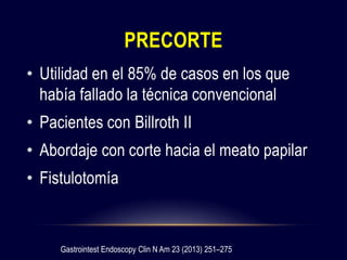 PRECORTE
• Utilidad en el 85% de casos en los que
había fallado la técnica convencional
• Pacientes con Billroth II
• Abordaje con corte hacia el meato papilar
• Fistulotomía
Gastrointest Endoscopy Clin N Am 23 (2013) 251–275
 