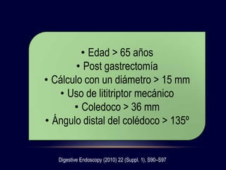 Digestive Endoscopy (2010) 22 (Suppl. 1), S90–S97
• Edad > 65 años
• Post gastrectomía
• Cálculo con un diámetro > 15 mm
• Uso de lititriptor mecánico
• Coledoco > 36 mm
• Ángulo distal del colédoco > 135º
 