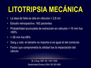 • La tasa de falla es alta en cálculos > 2,8 cm
• Estudio retrospectivo: 162 pacientes
• Probabilidad acumulada de extracción en cálculos < 10 mm fue
>90%
• > 28 mm fue 68%
• Garg y cols: el tamaño no importa si es igual al del conducto
• Factor que comprometía la utilidad fue la impactación del
cálculo
LITOTRIPSIA MECÁNICA
Br J Surg 1997; 84: 1407-1409
Gastrointest Endosc 2004; 59: 601-605
 