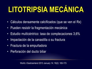 • Cálculos densamente calcificados (que se ven el Rx)
• Pueden resistir la fragmentación mecánica
• Estudio multicéntrico: tasa de complecaciones 3,6%
• Impactación de la canastilla o su fractura
• Fractura de la empuñadora
• Perforación del ducto biliar
LITOTRIPSIA MECÁNICA
World J Gastroenterol 2013 January 14; 19(2): 165-173
 