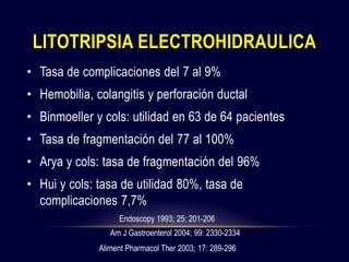• Tasa de complicaciones del 7 al 9%
• Hemobilia, colangitis y perforación ductal
• Binmoeller y cols: utilidad en 63 de 64 pacientes
• Tasa de fragmentación del 77 al 100%
• Arya y cols: tasa de fragmentación del 96%
• Hui y cols: tasa de utilidad 80%, tasa de
complicaciones 7,7%
LITOTRIPSIA ELECTROHIDRAULICA
Endoscopy 1993; 25: 201-206
Am J Gastroenterol 2004; 99: 2330-2334
Aliment Pharmacol Ther 2003; 17: 289-296
 