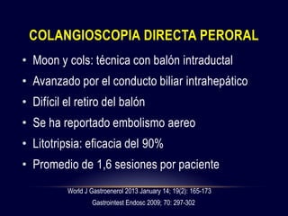 COLANGIOSCOPIA DIRECTA PERORAL
• Moon y cols: técnica con balón intraductal
• Avanzado por el conducto biliar intrahepático
• Difícil el retiro del balón
• Se ha reportado embolismo aereo
• Litotripsia: eficacia del 90%
• Promedio de 1,6 sesiones por paciente
World J Gastroenerol 2013 January 14; 19(2): 165-173
Gastrointest Endosc 2009; 70: 297-302
 