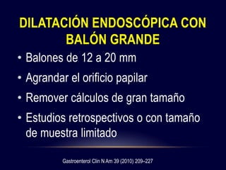 DILATACIÓN ENDOSCÓPICA CON
BALÓN GRANDE
• Balones de 12 a 20 mm
• Agrandar el orificio papilar
• Remover cálculos de gran tamaño
• Estudios retrospectivos o con tamaño
de muestra limitado
Gastroenterol Clin N Am 39 (2010) 209–227
 