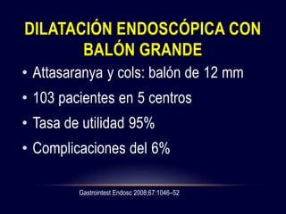 DILATACIÓN ENDOSCÓPICA CON
BALÓN GRANDE
• Attasaranya y cols: balón de 12 mm
• 103 pacientes en 5 centros
• Tasa de utilidad 95%
• Complicaciones del 6%
Gastrointest Endosc 2008;67:1046–52
 