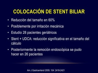 • Reducción del tamaño en 60%
• Posiblemente por irritación mecánica
• Estudio 28 pacientes geriátricos
• Stent + UDCA: reducción significativa en el tamaño del
cálculo
• Posteriormente la remoción endoscópica se pudo
hacer en 26 pacientes
COLOCACIÓN DE STENT BILIAR
Am J Gastroenterol 2009; 104: 2418-2421
 