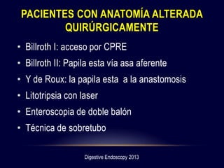 PACIENTES CON ANATOMÍA ALTERADA
QUIRÚRGICAMENTE
• Billroth I: acceso por CPRE
• Billroth II: Papila esta vía asa aferente
• Y de Roux: la papila esta a la anastomosis
• Litotripsia con laser
• Enteroscopia de doble balón
• Técnica de sobretubo
Digestive Endoscopy 2013
 