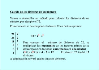 Calculo de los divisores de un número

Vamos a desarrollar un método para calcular los divisores de un
número, por ejemplo el 72.
Primeramente se descompone el número 72 en factores primos.

 72   2
                 72 = 23 · 32
 36   2
 18   2    Para conocer el       número de divisores de 72, se
  9   3    multiplican los exponentes de los factores primos de su
  3   3    descomposición factorial, aumentados en una unidad:
  1        (3+1) ·(2+1) = 4 · 3 = 12.       El número 72 tendrá 12
           divisores.
A continuación se verá cuales son esos divisores.
 