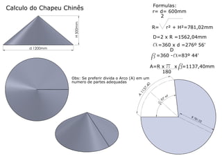 Formulas:
r= d= 600mm
2

H 500mm

Calculo do Chapeu Chinês

R=

r² + H²=781,02mm

D=2 x R =1562,04mm

a=360 x d =276º 56'

d 1200mm

D
b=360 -a=83º 44'

A=R x p x b
=1137,40mm
180

A

11
3

7,

40

Obs: Se preferir divida o Arco (A) em um
numero de partes adequadas

'

b

83

4
º4

R7
81.

02

 