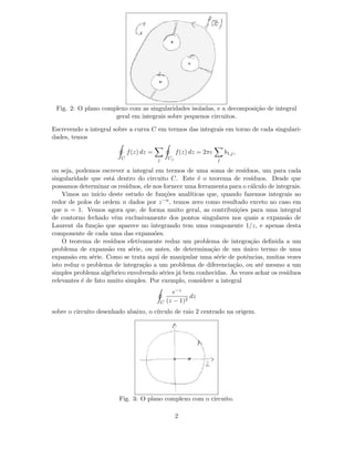 Fig. 2: O plano complexo com as singularidades isoladas, e a decomposi¸c˜ao de integral
geral em integrais sobre pequenos circuitos.
Escrevendo a integral sobre a curva C em termos das integrais em torno de cada singulari-
dades, temos
C
f(z) dz =
j Cj
f(z) dz = 2πı
j
b1,j,
ou seja, podemos escrever a integral em termos de uma soma de res´ıduos, um para cada
singularidade que est´a dentro do circuito C. Este ´e o teorema de res´ıduos. Desde que
possamos determinar os res´ıduos, ele nos fornece uma ferramenta para o c´alculo de integrais.
Vimos no in´ıcio deste estudo de fun¸c˜oes anal´ıticas que, quando fazemos integrais ao
redor de polos de ordem n dados por z−n, temos zero como resultado exceto no caso em
que n = 1. Vemos agora que, de forma muito geral, as contribui¸c˜oes para uma integral
de contorno fechado vˆem exclusivamente dos pontos singulares nos quais a expans˜ao de
Laurent da fun¸c˜ao que aparece no integrando tem uma componente 1/z, e apenas desta
componente de cada uma das expans˜oes.
O teorema de res´ıduos efetivamente reduz um problema de integra¸c˜ao deﬁnida a um
problema de expans˜ao em s´erie, ou antes, de determina¸c˜ao de um ´unico termo de uma
expans˜ao em s´erie. Como se trata aqui de manipular uma s´erie de potˆencias, muitas vezes
isto reduz o problema de integra¸c˜ao a um problema de diferencia¸c˜ao, ou at´e mesmo a um
simples problema alg´ebrico envolvendo s´eries j´a bem conhecidas. `As vezes achar os res´ıduos
relevantes ´e de fato muito simples. Por exemplo, considere a integral
C
e−z
(z − 1)2
dz
sobre o circuito desenhado abaixo, o c´ırculo de raio 2 centrado na origem.
Fig. 3: O plano complexo com o circuito.
2
 