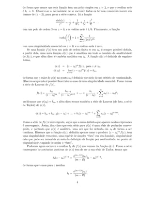 de forma que vemos que esta fun¸c˜ao tem um polo simples em z = 2, e que o res´ıduo nele
´e b1 = 3. Observe-se a necessidade de se escrever todos os termos consistentemente em
termos de (z − 2), para gerar a s´erie correta. J´a a fun¸c˜ao
sinh(z)
z4
=
1
z3
+
1
3! z
+
z
5!
+
z3
7!
+ . . .
tem um polo de ordem 3 em z = 0, e o res´ıduo nele ´e 1/6. Finalmente, a fun¸c˜ao
cosh
1
z
= 1 +
∞
n=1
1
(2n)! z2n
tem uma singularidade essencial em z = 0, e o res´ıduo nela ´e zero.
Se uma fun¸c˜ao f(z) tem um polo de ordem ﬁnita m em z0, ´e sempre poss´ıvel deﬁnir,
a partir dela, uma nova fun¸c˜ao φ(z) que ´e anal´ıtica em todo o dom´ınio de analiticidade
de f(z), e que al´em disso ´e tamb´em anal´ıtica em z0. A fun¸c˜ao φ(z) ´e deﬁnida da seguinte
forma,
φ(z) = (z − z0)m
f(z), para z = z0,
φ(z0) = lim
z→z0
(z − z0)m
f(z) = bm,
de forma que o valor de φ(z) no ponto z0 ´e deﬁnido por meio de um crit´erio de continuidade.
Observe-se que n˜ao ´e poss´ıvel fazer isto no caso de uma singularidade essencial. Como temos
a s´erie de Laurent de f(z),
f(z) =
bm
(z − z0)m
+
bm−1
(z − z0)m−1
+ . . . +
b1
(z − z0)
+
∞
n=0
an(z − z0)n
,
veriﬁcamos que φ(z0) = bm, e al´em disso temos tamb´em a s´erie de Laurent (de fato, a s´erie
de Taylor) de φ(z),
φ(z) = bm + bm−1(z − z0) + . . . + b1(z − z0)m−1
+
∞
n=0
an(z − z0)n+m
.
Como a s´erie de f(z) ´e convergente, segue que a soma inﬁnita que aparece nestas express˜oes
´e convergente. Assim, ﬁca claro que esta s´erie para φ(z) ´e uma s´erie de potˆencias conver-
gente, e portanto que φ(z) ´e anal´ıtica, uma vez que foi deﬁnida em z0 de forma a ser
cont´ınua. Dizemos que a fun¸c˜ao φ(z), deﬁnida apenas como o produto (z − z0)mf(z), tem
uma singularidade remov´ıvel, uma esp´ecie de simples “furo” em seu dom´ınio, singularidade
esta que pode ser removida atrav´es da deﬁni¸c˜ao da fun¸c˜ao por continuidade, no ponto de
singularidade, tapando-se assim o “furo”.
Podemos agora escrever o res´ıduo b1 de f(z) em termos da fun¸c˜ao φ(z). Como a s´erie
convergente de potˆencias positivas de φ(z) tem de ser a sua s´erie de Taylor, temos que
b1(z − z0)m−1
=
φ(m−1)′(z0)
(m − 1!)
(z − z0)m−1
,
de forma que temos para o res´ıduo
b1 =
φ(m−1)′(z0)
(m − 1!)
.
4
 