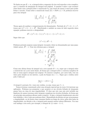 No limite em que R → ∞, a integral sobre o segmento do eixo real reproduz o eixo completo,
que ´e o dom´ınio de integra¸c˜ao da integral real original. A quest˜ao ´e saber o que acontece
neste limite com a integral sobre o semic´ırculo CR, que temos de somar `a outra para poder
fechar o circuito. Como sobre o semic´ırculo temos |dz| = R dθ e |z| = R, podemos escrever
para esta integral
CR
dz
z2 + 1
≤
CR
|dz|
|z2 + 1|
=
π
0
R dθ
|z2 + 1|
.
Temos agora de analisar o comportamento do denominador. Partindo de (z2 + 1) − 1 = z2,
temos que |(z2 + 1) − 1| = R2. Distribuindo o m´odulo na soma do lado esquerdo desta
equa¸c˜ao, podemos escrever a desigualdade
R2
= |(z2
+ 1) − 1| ≤ |z2
+ 1| + | − 1| = |z2
+ 1| + 1.
Segue disto que
|z2
+ 1| ≥ R2
− 1.
Podemos portanto majorar nossa integral, trocando o fator no denominador por uma quan-
tidade menor, R2 − 1. Com isto obtemos para a integral
CR
dz
z2 + 1
≤
π
0
R dθ
|z2 + 1|
≤
π
0
R dθ
R2 − 1
=
R
R2 − 1
π
0
dθ
= π
R
R2 − 1
.
Como esta ´ultima forma da integral vai a zero quando R → ∞, segue que a integral sobre
o semic´ırculo vai a zero neste limite, de forma que a integral sobre o contorno complexo de
fato se torna igual `a integral real original. O contorno complexo, por outro lado, tem um
´unico polo simples no seu interior, o polo da fun¸c˜ao em z = ı . Segue que o res´ıduo neste
polo ´e dado por
lim
z→z0
(z − ı )f(z) =
1
2ı
.
A integral ´e portanto 2πı vezes este res´ıduo, ou seja, temos que I = π.
Vamos terminar comentando sobre uma situa¸c˜ao especial que `as vezes ´e de interesse nas
aplica¸c˜oes. Podemos nos perguntar o que acontece se um circuito fechado de integra¸c˜ao
passar bem em cima de uma singularidade. ´E claro que este caso n˜ao est´a inclu´ıdo nas
hip´oteses de nossos teoremas sobre integrais complexas em circuitos fechados, de forma que
em princ´ıpio n˜ao podemos aﬁrmar nada a respeito. A rigor, a integral simplesmente n˜ao est´a
bem deﬁnida, e isto ´e tudo que podemos dizer. Dependendo da dire¸c˜ao em que atravessamos
a singularidade, ou da forma como tomamos limites ao longo da curva, pelos dois lados da
singularidade, em dire¸c˜ao a ela, a integral pode assumir muitos valores diferentes. Um caso
real an´alogo a isto seria, por exemplo, a integral de 1/x entre −1 e 1,
7
 