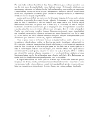 Por outro lado, podemos fazer isto de duas formas diferentes, pois podemos passar de cada
um dos dois lados da singularidade, como ilustrado acima. Deforma¸c˜oes adicionais que
permane¸cam apenas de um lado da singularidade nada mudam, mas aquelas que atravessam
a singularidade mudam de fato a integral, pois passam a incluir na integral, ou deixam de
incluir nela, dependendo do lado no qual o circuito de integra¸c˜ao ´e fechado, a contribui¸c˜ao
devida ao res´ıduo daquela singularidade.
Assim, podemos atribuir um valor especial `a integral singular, de forma muito natural
e intuitiva, procedendo da seguinte forma: primeiro deformamos o contorno um pouco
para um lado, e calculamos o valor da integral, que passa a estar bem deﬁnida; depois
deformamos o contorno um pouco para o outro lado, e calculamos de novo a integral;
ﬁnalmente, levando em considera¸c˜ao que a integra¸c˜ao ´e uma opera¸c˜ao linear, calculamos
a m´edia aritm´etica dos dois valores obtidos para a integral. Este ´e o valor principal de
Cauchy para esta integral complexa singular. Como em um dos dois casos a singularidade
n˜ao contribui o seu res´ıduo `a integral, enquanto no outro ela contribui com 2πı b1, onde
b1 ´e o seu res´ıduo, na m´edia teremos como contribui¸c˜ao `a integral, da singularidade que ´e
atravessada pelo contorno, o valor πı b1, segundo este crit´erio.
Tudo se passa como se tiv´essemos “cortado a singularidade ao meio”. Observe-se en-
tretanto que esta divis˜ao do res´ıduo em dois tem um car´ater topol´ogico e n˜ao geom´etrico.
O formato da curva que passa em cima do polo n˜ao importa, o que importa ´e apenas que
uma das duas curvas que se desvia do polo passe por um lado dele, e a outra pelo outro
lado. A curva original pode at´e fazer um ˆangulo, com o v´ertice sobre o polo, e portanto n˜ao
ser diferenci´avel naquele ponto, sem que isto mude em nada a situa¸c˜ao. Pode-se veriﬁcar
que este crit´erio, aplicado `a fun¸c˜ao complexa w(z) = 1/z, ´e equivalente `a id´eia de se tomar
limites sim´etricos, que foi discutida acima para a fun¸c˜ao real f(x) = 1/x. Deixaremos um
exame mais detalhado diste caso paradigm´atico para os exerc´ıcios.
´E importante manter em mente que n˜ao se trata aqui de um valor inevit´avel para a
integral, e sim de uma escolha, se bem que uma escolha muito especial e importante. Como
veremos mais tarde, esta escolha nos permite dar um signiﬁcado preciso e consistente a, e
lidar corretamente com integrais que, de outra forma, n˜ao teriam qualquer signiﬁcado.
9
 