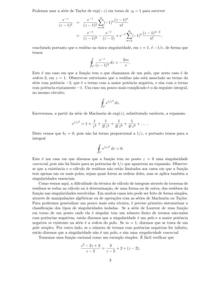 Podemos usar a s´erie de Taylor de exp(−z) em torno de z0 = 1 para escrever
e−z
(z − 1)2
=
e−1
(z − 1)2
∞
n=0
(−1)n (z − 1)n
n!
=
e−1
(z − 1)2
−
e−1
(z − 1)
+ e−1
∞
n=2
(−1)n (z − 1)n−2
n!
,
concluindo portanto que o res´ıduo na ´unica singularidade, em z = 1, ´e −1/e, de forma que
temos
C
e−z
(z − 1)2
dz = −
2πı
e
.
Este ´e um caso em que a fun¸c˜ao tem o que chamamos de um polo, que neste caso ´e de
ordem 2, em z = 1. Observe-se entretanto que o res´ıduo n˜ao est´a associado ao termo da
s´erie com potˆencia −2, que ´e o termo com a maior potˆencia negativa, e sim com o termo
com potˆencia exatamente −1. Um caso um pouco mais complicado ´e o da seguinte integral,
no mesmo circuito,
C
e1/z2
dz.
Escrevemos, a partir da s´erie de Maclaurin de exp(z), substituindo vari´aveis, a expans˜ao
e1/z2
= 1 +
1
z2
+
1
2! z4
+
1
3! z6
+
1
4! z8
+ . . . .
Disto vemos que b1 = 0, pois n˜ao h´a termo proporcional a 1/z, e portanto temos para a
integral
C
e1/z2
dz = 0.
Este ´e um caso em que dizemos que a fun¸c˜ao tem no ponto z = 0 uma singularidade
essencial, pois n˜ao h´a limite para as potˆencias de 1/z que aparecem na expans˜ao. Observe-
se que a existˆencia e o c´alculo de res´ıduos n˜ao est˜ao limitados aos casos em que a fun¸c˜ao
tem apenas um ou mais polos, sejam quais forem as ordens deles, mas se aplica tamb´em a
singularidades essenciais.
Como vemos aqui, a diﬁculdade da t´ecnica de c´alculo de integrais atrav´es do teorema de
res´ıduos se reduz ao c´alculo ou `a determina¸c˜ao, de uma forma ou de outra, dos res´ıduos da
fun¸c˜ao nas singularidades envolvidas. Em muitos casos isto pode ser feito de forma simples,
atrav´es de manipula¸c˜oes alg´ebricas ou de opera¸c˜oes com as s´eries de Maclaurin ou Taylor.
Para podermos generalizar um pouco mais esta t´ecnica, ´e preciso primeiro sistematizar a
classiﬁca¸c˜ao dos tipos de singularidades isoladas. Se a s´erie de Laurent de uma fun¸c˜ao
em torno de um ponto onde ela ´e singular tem um n´umero ﬁnito de termos n˜ao-nulos
com potˆencias negativas, ent˜ao dizemos que a singularidade ´e um polo e a maior potˆencia
negativa m existente na s´erie ´e a ordem do polo. Se m = 1, dizemos que se trata de um
polo simples. Por outro lado, se o n´umero de termos com potˆencias negativas for inﬁnito,
ent˜ao dizemos que a singularidade n˜ao ´e um polo, e sim uma singularidade essencial.
Tomemos uma fun¸c˜ao racional como um exemplo simples. ´E f´acil veriﬁcar que
z2 − 2z + 3
z − 2
=
3
z − 2
+ 2 + (z − 2),
3
 