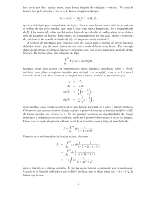 Isto pode nos dar, muitas vezes, uma forma simples de calcular o res´ıduo. No caso de
termos um polo simples, com m = 1, temos simplesmente que
b1 = φ(z0) = lim
z→z0
(z − z0)f(z),
que ´e a deﬁni¸c˜ao por continuidade de φ(z0). Esta ´e uma forma muito ´util de se calcular
o res´ıduo de um polo simples, que vem `a tona com muita frequˆencia. Se a singularidade
de f(z) for essencial, ent˜ao n˜ao h´a outra forma de se calcular o res´ıduo al´em de se obter a
s´erie de Laurent da fun¸c˜ao. Entretanto, se a singularidade for um polo, ent˜ao e express˜ao
do res´ıduo em termos da derivada de φ(z) ´e frequentemente muito ´util.
A t´ecnica de integra¸c˜ao por res´ıduos pode ser usada para o c´alculo de certas integrais
deﬁnidas reais, que de outra forma seriam muito mais dif´ıceis de se fazer. Um exemplo
disto s˜ao integrais envolvendo fun¸c˜oes trigonom´etricas, que se estendam pelo per´ıodo destas
fun¸c˜oes. De forma geral, s˜ao integrais do tipo
2π
0
F[cos(θ), sin(θ)] dθ.
Integrais deste tipo podem ser interpretadas como integrais complexas sobre o c´ırculo
unit´ario, num plano complexo descrito pela vari´avel z = ρ exp(ı θ), com ρ = 1 e com θ
variando de 0 a 2π. Para escrever a integral desta forma, usamos as transforma¸c˜oes
z = eı θ
,
dz = ı z dθ,
cos(θ) =
1
2
z +
1
z
,
sin(θ) =
1
2ı
z −
1
z
,
o que muitas vezes resulta na integral de uma fun¸c˜ao racional de z sobre o c´ırculo unit´ario.
Observe-se que apenas sobre o c´ırculo unit´ario ´e poss´ıvel escrever as fun¸c˜oes cos(θ) e sin(θ)
de forma simples em termos de z. Se for poss´ıvel localizar as singularidades da fun¸c˜ao
resultante e determinar os seus res´ıduos, ent˜ao ser´a poss´ıvel determinar o valor da integral.
Como um exemplo simples de c´alculo deste tipo, consideremos a integral real deﬁnida
I =
2π
0
dθ
1
5 + 4 cos(θ)
.
Fazendo as transforma¸c˜oes indicadas acima, obtemos
I =
2π
0
ı z dθ
1
ı z
1
5 + 2(z + 1/z)
=
2π
0
dz
1
ı
1
5z + 2(z2 + 1)
= −ı dz
1
5z + 2z2 + 2
,
onde o circuito ´e o c´ırculo unit´ario. ´E preciso agora fatorar o polinˆomio em denominador.
Usando-se a f´ormula de B´askara n˜ao ´e dif´ıcil veriﬁcar que as duas ra´ızes s˜ao −2 e −1/2, de
forma que temos
5
 