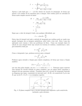 I = −ı dz
1
2z2 + 5z + 2
= −ı dz
1
2(z + 2)(z + 1/2)
.
Apenas o polo dado por z = −1/2 ﬁca dentro do circuito de integra¸c˜ao, de forma que
apenas o seu res´ıduo R ir´a contribuir para a integral. Este res´ıduo pode ser calculado de
forma muito simples atrav´es do limite
R = lim
z→−1/2
(z + 1/2)
2(z + 2)(z + 1/2)
= lim
z→−1/2
1
2(z + 2)
=
1
−1 + 4
=
1
3
.
Segue que o valor da integral ´e dado, sem qualquer diﬁculdade, por
I = −ı 2πı R =
2π
3
.
Outro tipo de integral real onde o m´etodo de integra¸c˜ao por res´ıduos pode ser usado com
grande vantagem s˜ao as integrais assint´oticas, sobre todo o eixo real. Esta ´e uma das
aplica¸c˜oes mais comuns e ´uteis nos problemas da f´ısica. Como um exemplo t´ıpico de
c´alculo de uma integral deste tipo atrav´es do teorema de res´ıduos, consideremos a inte-
gral assint´otica dada por
I = 2
∞
0
1
x2 + 1
dx.
Como o integrando ´e par, podemos escrever para a integral
I =
∞
−∞
1
x2 + 1
dx.
Podemos agora estender a fun¸c˜ao para valores complexos, de forma que temos a fun¸c˜ao
anal´ıtica
f(z) =
1
z2 + 1
=
1
z + ı
1
z − ı
,
que tem dois polos simples, um em z = ı e outro em z = −ı . Tentamos agora construir
uma integral de circuito fechado no plano complexo, que em algum limite reproduza a
integral real que queremos calcular. Considere para tal o circuito de integra¸c˜ao ilustrado
no diagrama que segue, consistindo do intervalo real [−R, R] e do semic´ırculo CR de raio
R, que vai de θ = 0 a θ = π no semiplano superior.
Fig. 4: O plano complexo com o circuito formado pelo segmento e pelo semic´ırculo,
incluindo o polo relevante.
6
 