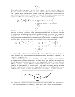 1
−1
dx
1
x
.
Como a integral diverge para +∞ pela direita e para −∞ pela esquerda, dependendo
de como tomamos os limites pelos dois lados, podemos ajustar as coisas de tal forma
que a integral tenha qualquer valor real que quisermos. H´a entretanto um caso especial
particularmente simples, pois se tomarmos os limites de forma sim´etrica, o resultado da
integral ´e identicamente nulo ao longo do limite, e portanto o limite ´e nulo,
lim
ǫ→0
−ǫ
−1
dx
1
x
+
1
ǫ
dx
1
x
= lim
ǫ→0
− ln |x|
−ǫ
−1
+ ln |x|
1
ǫ
= lim
ǫ→0
[− ln(1) − ln(ǫ) + ln(1) + ln(ǫ)]
= lim
ǫ→0
0
= 0.
Esta forma especial de deﬁnir a integral d´a a ela um valor especial, que chamamos de valor
principal de Cauchy. Em muitos casos, integrais singulares podem ser tornadas regulares
ou regularizadas desta forma, atrav´es desta condi¸c˜ao adicional sobre como se deve tomar o
limite, de tal forma que ainda podem ser usadas e manipuladas de forma ´util. Observe que
poder´ıamos fazer algo semelhante para integrar esta mesma fun¸c˜ao sobre toda a reta real,
apesar de que a integral diverge tanto no zero quando em ±∞, pois temos que
lim
ǫ→0,L→∞
−ǫ
−L
dx
1
x
+
L
ǫ
dx
1
x
= lim
ǫ→0,L→∞
− ln |x|
−ǫ
−L
+ ln |x|
L
ǫ
= lim
ǫ→0,L→∞
[− ln(L) − ln(ǫ) + ln(L) + ln(ǫ)]
= lim
ǫ→0,L→∞
0
= 0,
n˜ao importando a ordem ou a maneira na qual se toma os dois limites, um em rela¸c˜ao ao
outro. Podemos, por exemplo, tornar os limites simultˆaneos escolhendo a rela¸c˜ao L = 1/ǫ
entre estes dois parˆametros.
Vamos discutir aqui uma vers˜ao desta id´eia que se aplica a integrais sobre contornos
fechados no plano complexo. Imaginemos ent˜ao que temos uma integral sobre um circuito
fechado que passa exatamente em cima de uma singularidade isolada. Podemos dar uma
deﬁni¸c˜ao completa `a integral deformando ligeiramente o contorno, de tal forma que ele
passe de um dos dois lados da singularidade. Como a singularidade ´e isolada, podemos
fazer isto sem atravessar nenhuma outra singularidade. Observe que a deforma¸c˜ao pode ser
arbitrariamente pequena, e de fato at´e inﬁnitesimal, como ilustra o diagrama que segue.
Fig. 5: O plano complexo com o circuito de integra¸c˜ao passando sobre uma singularidade,
e as duas deforma¸c˜oes que podem ser usadas para evitar o ponto de singularidade.
8
 