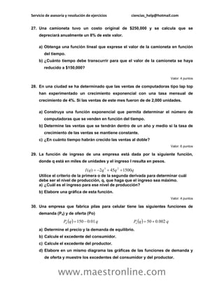 Servicio de asesoría y resolución de ejercicios ciencias_help@hotmail.com 
www.maestronline.com 
27. Una camioneta tuvo un costo original de $250,000 y se calcula que se 
depreciará anualmente un 8% de este valor. 
a) Obtenga una función lineal que exprese el valor de la camioneta en función 
del tiempo. 
b) ¿Cuánto tiempo debe transcurrir para que el valor de la camioneta se haya 
reducido a $150,000? 
Valor: 4 puntos 
28. En una ciudad se ha determinado que las ventas de computadoras tipo lap top 
han experimentado un crecimiento exponencial con una tasa mensual de 
crecimiento de 4%. Si las ventas de este mes fueron de de 2,000 unidades. 
a) Construya una función exponencial que permita determinar el número de 
computadoras que se venden en función del tiempo. 
b) Determine las ventas que se tendrán dentro de un año y medio si la tasa de 
crecimiento de las ventas se mantiene constante. 
c) ¿En cuánto tiempo habrán crecido las ventas al doble? 
Valor: 6 puntos 
29. La función de ingreso de una empresa está dada por la siguiente función, 
donde q está en miles de unidades y el ingreso I resulta en pesos. 
Utilice el criterio de la primera o de la segunda derivada para determinar cuál 
debe ser el nivel de producción, q, que haga que el ingreso sea máximo. 
a) ¿Cuál es el ingreso para ese nivel de producción? 
b) Elabore una gráfica de esta función. 
Valor: 4 puntos 
30. Una empresa que fabrica pilas para celular tiene las siguientes funciones de 
demanda (Pd) y de oferta (Po) 
a) Determine el precio y la demanda de equilibrio. 
b) Calcule el excedente del consumidor. 
c) Calcule el excedente del productor. 
d) Elabore en un mismo diagrama las gráficas de las funciones de demanda y 
de oferta y muestre los excedentes del consumidor y del productor. 
I (q) 2q 45q 1500q 3 2     
P q . q P q . q d o 150  0 01  50  0 002 
 