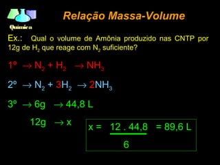 QuímicaQuímica
Relação Massa-VolumeRelação Massa-Volume
Ex.: Qual o volume de Amônia produzido nas CNTP por
12g de H2 que reage com N2 suficiente?
1º → N2 + H2 → NH3
2º → N2 + 3H2 → 2NH3
3º → 6g → 44,8 L
12g → x
x = 12 . 44,8 = 89,6 L
6
 