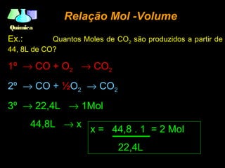 QuímicaQuímica
Relação Mol -VolumeRelação Mol -Volume
Ex.: Quantos Moles de CO2 são produzidos a partir de
44, 8L de CO?
1º → CO + O2 → CO2
2º → CO + ½O2 → CO2
3º → 22,4L → 1Mol
44,8L → x
x = 44,8 . 1 = 2 Mol
22,4L
 