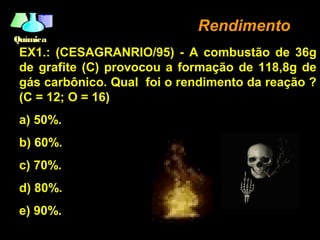 QuímicaQuímica
RendimentoRendimento
EX1.: (CESAGRANRIO/95) - A combustão de 36g
de grafite (C) provocou a formação de 118,8g de
gás carbônico. Qual foi o rendimento da reação ?
(C = 12; O = 16)
a) 50%.
b) 60%.
c) 70%.
d) 80%.
e) 90%.
 