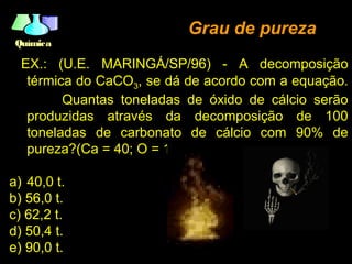 QuímicaQuímica
EX.: (U.E. MARINGÁ/SP/96) - A decomposição
térmica do CaCO3, se dá de acordo com a equação.
Quantas toneladas de óxido de cálcio serão
produzidas através da decomposição de 100
toneladas de carbonato de cálcio com 90% de
pureza?(Ca = 40; O = 16; C = 12)
a) 40,0 t.
b) 56,0 t.
c) 62,2 t.
d) 50,4 t.
e) 90,0 t.
Grau de purezaGrau de pureza
 