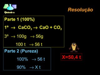 QuímicaQuímica
Parte 1 (100%)
1º → CaCO3 → CaO + CO2
3º → 100g → 56g
100 t → 56 t
ResoluçãoResolução
Parte 2 (Pureza)
100% → 56 t
90% → X t
X=50,4 t
 
