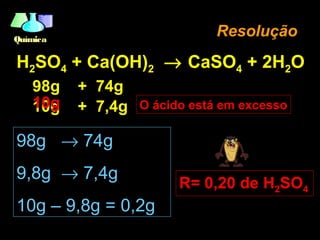 QuímicaQuímica
H2SO4 + Ca(OH)2 → CaSO4 + 2H2O
98g + 74g
10g + 7,4g
ResoluçãoResolução
98g → 74g
9,8g → 7,4g
10g – 9,8g = 0,2g
R= 0,20 de H2SO4
O ácido está em excesso10g
 